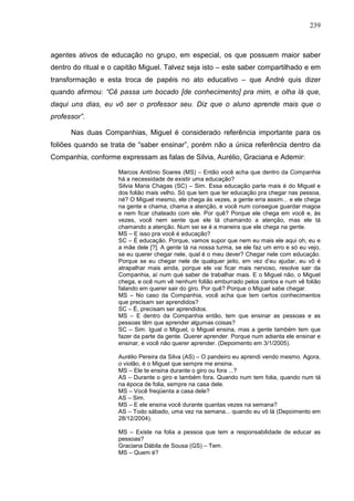 239
agentes ativos de educação no grupo, em especial, os que possuem maior saber
dentro do ritual e o capitão Miguel. Talvez seja isto – este saber compartilhado e em
transformação e esta troca de papéis no ato educativo – que André quis dizer
quando afirmou: “Cê passa um bocado [de conhecimento] pra mim, e olha lá que,
daqui uns dias, eu vô ser o professor seu. Diz que o aluno aprende mais que o
professor”.
Nas duas Companhias, Miguel é considerado referência importante para os
foliões quando se trata de “saber ensinar”, porém não a única referência dentro da
Companhia, conforme expressam as falas de Silvia, Aurélio, Graciana e Ademir:
Marcos Antônio Soares (MS) – Então você acha que dentro da Companhia
há a necessidade de existir uma educação?
Silvia Maria Chagas (SC) – Sim. Essa educação parte mais é do Miguel e
dos folião mais velho. Só que tem que ter educação pra chegar nas pessoa,
né? O Miguel mesmo, ele chega às vezes, a gente erra assim... e ele chega
na gente e chama, chama a atenção, e você num consegue guardar magoa
e nem ficar chateado com ele. Por quê? Porque ele chega em você e, às
vezes, você nem sente que ele tá chamando a atenção, mas ele tá
chamando a atenção. Num sei se é a maneira que ele chega na gente.
MS – E isso pra você é educação?
SC – É educação. Porque, vamos supor que nem eu mais ele aqui oh, eu e
a mãe dele [?]. A gente tá na nossa turma, se ele faz um erro e só eu vejo,
se eu querer chegar nele, qual é o meu dever? Chegar nele com educação.
Porque se eu chegar nele de qualquer jeito, em vez d’eu ajudar, eu vô é
atrapalhar mais ainda, porque ele vai ficar mais nervoso, resolve sair da
Companhia, aí num qué saber de trabalhar mais. E o Miguel não, o Miguel
chega, e ocê num vê nenhum folião emburrado pelos cantos e num vê folião
falando em querer sair do giro. Por quê? Porque o Miguel sabe chegar.
MS – No caso da Companhia, você acha que tem certos conhecimentos
que precisam ser aprendidos?
SC – É, precisam ser aprendidos.
MS – E dentro da Companhia então, tem que ensinar as pessoas e as
pessoas têm que aprender algumas coisas?
SC – Sim. Igual o Miguel, o Miguel ensina, mas a gente também tem que
fazer da parte da gente. Querer aprender. Porque num adianta ele ensinar e
ensinar, e você não querer aprender. (Depoimento em 3/1/2005).
Aurélio Pereira da Silva (AS) – O pandeiro eu aprendi vendo mesmo. Agora,
o violão, é o Miguel que sempre me ensina.
MS – Ele te ensina durante o giro ou fora ...?
AS – Durante o giro e também fora. Quando num tem folia, quando num tá
na época de folia, sempre na casa dele.
MS – Você freqüenta a casa dele?
AS – Sim.
MS – E ele ensina você durante quantas vezes na semana?
AS – Todo sábado, uma vez na semana... quando eu vô lá (Depoimento em
28/12/2004).
MS – Existe na folia a pessoa que tem a responsabilidade de educar as
pessoas?
Graciana Dábila de Sousa (GS) – Tem.
MS – Quem é?
 