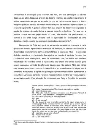 241
simultâneos à disposição para ensinar. De fato, em sua etimologia, a palavra
discípulo, do latim discipulus, provém de discere, referindo-se ao ato de aprender e à
prática necessária ao que se aprende ou que se deixa ensinar. Assim, o termo
disciplina possui o sentido de ordem necessária para se efetivar a aprendizagem ou
o que foi aprendido. A palavra discere tem sua origem de docere que expressa a
noção de ensinar, de onde deriva a palavra docente e docência. Por sua vez, a
palavra docere vem do grego dokeo ou doxa, relacionada com pensamento ou
opinião e de onde surge doctore, com o significado de conhecedor de uma
disciplina, mestre, erudito ou autoridade dedicada ao pensamento18
.
Nos grupos de Folia, em geral, os versos são repassados oralmente a cada
geração de foliões. Aprendidos e mantidos na memória, os versos são cantados e
declamados coerentemente com as circunstâncias e etapas do ritual – o que exige
dedição, atenção e conhecimento dos sujeitos em relação à tradição. No caso das
Companhias aqui investigadas, além da transmissão oral, os versos são também
“recolhidos” de variadas fontes e repassados aos foliões em folhas escritas para
serem estudados, servindo de referência àqueles que não sabem. Além das folhas
com os versos é comum o estudo do texto bíblico. No entendimento de Miguel esta é
a maneira mais prática e rápida dos palhaços e jovens embaixadores aprenderem o
conjunto de versos da cantoria. Havendo necessidade de lembrar os versos, recorre-
se ao texto escrito. Esta situação foi comentada por Reily e Osvaldo do seguinte
modo:
Marcos Antônio Soares (MS) – Como é que você foi aprendendo tudo isso
ai?
Reily Junior Pereira de Sousa (RS) – Com a orientação do capitão.
MS – Você não sabia nada.
RS – Não sabia nada. Eu comecei sem saber nada. O capitão: “Gira ali. É
assim, assim... Pega a bandeira... acompanha a bandeira.”
MS – Você acha que qualquer pessoa pode ser?
RS – Não.
MS – O quê precisa?
RS – Eu cheguei a essa conclusão quando foi, há algum tempo, qu’eu vi
pessoas pegar farda, pessoas enorme que falaram que já sabiam alguma
coisa, pegarem a farda, e num sabia nada. Porque a pessoa pra ser um
pastorzim, primeira coisa: não ter vergonha, ter voz, saber falar, ter calma e
prestar muita atenção no que fala, com quem fala e na hora que fala. Essa
é uma das coisas que tem que fazer muita atenção num pastorzim.
MS – Você acha que precisa estudar?
RS – Precisa muito estudar.
MS – O que você estuda?
18
Cf. Diccionario Etimológico. Disponível em: <http://etimologias.dechile.net/>. Acessado em: 20 jun.
2006.
 