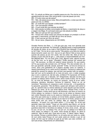 242
RS – Eu estudo as folhas que o capitão passa pra nós. Pra nós ler os verso,
agradecimento de mesa. Nós vamos lendo o que ele passar pra nóis.
MS – É muita coisa que ele passa?
RS – Não, ele passa pouca coisa. Mas principalmente, a coisa que ele mais
passa pra nós, é a Bíblia.
MS – Aí vocês têm que estudar a bíblia também?
RS – Tem que estudar a Bíblia.
MS – O que vocês têm que estudar da bíblia?
RS – Nóis estuda na bíblia a anunciação de Maria, o nascimento de Jesus e
a viagem dos Mago. É a principal coisa que nóis estuda na bíblia.
MS – Mas por quê que tem que estudar?
RS – Porque tem várias vezes que precisa de elogiar um presépio e cê tem
que saber o nascimento, pra falar ele em ritmo de versos.
MS – E tem que ser em ritmo de verso?
RS – Só em verso. (Depoimento em 3/01/2005).
Osvaldo Pereira dos Reis – [...] Cê gira gira gira, mas num aprende tudo
que cê tem que aprender. Por exemplo, [o Miguel] passô a responsabilidade
do bendito de mesa, só eu mais a Vani [Divanir] que interessô. O quê que
eu fiz? Falei: “Cê me dá os verso escrito.” Ele passou uma folha de caderno
desse tamanho assim pra mim. Isso já no giro Marco! Nóis já tava girano
quando ele passou já pra mim cantá, não era antes não. Nóis já tava na
Aroeira, já com dois dia de giro, [...] ele passou a responsabilidade pra mim.
Ele [Miguel] falou: “Eu vou ficar junto c’ocê, alguma coisa, alguma duvida,
cê óia pra mim, eu te ajudo.” [Osvaldo:] “Então escreve [os versos] pra
mim.” Ele escreveu, na folha do caderno desse tamanho. Eu que queria,
né? Eu que queria não cometer erro, né? Pensei: “Pra não cometer erro, cê
tem que aprendê, aprendê, estudá, aprendê.” Então, na hora do armoço eu
comia, dava uma garfadinha ali e pegava aqueles verso no caderno, e
rapava [caminhava] pr’um canto pra lá e estudano. Fechava [o caderno] pra
guardá [os versos] na cabeça, que ocê tem que guardar tudo na cabeça –
que ocê num vai tá cantando ali no meio do povo, com o violão ocupado
aqui e com o caderno ali, não tem jeito, né Marco? É impossível, né? Então
é a mesma coisa que a tabuada, né? Antigamente, tabuada cê tinha que
guardar na cabeça: tanto e tanto é tanto, tanto e tanto é tanto, né? Aí, fiquei
eu, na hora de almoçar, eu comia um pouquim, corria lá pr’um canto,
estudava, estudava, estudava. Fechava [o caderno]: “Deixa eu ver se
recordava.” Recordava um, esquecia o outro, tornava oiá... e fui guardando,
fui gravando, gravando. Três dia Marco, quase sem almoçá e sem jantá no
giro. Aí, aprendi mais ou menos setenta por cento daquilo que tava escrito.
Setenta por cento, cê vê, que ainda faltava trinta. Nesses trinta, é isso aí
que tô te falano, muitos verso que eu não lembrava, que dava um branco na
minha cabeça, eu cantava o mesmo verso ou às vezes eu deixava verso
sem cantá. Esquecia verso ou às vezes eu misturava, eu deixava um verso
que tinha que cantá aqui e cantava um lá da frente, passava aquele lá da
frente cá pra trás e cantava aquele cá pra trás lá na frente, porque eu não
tinha ainda cem por cento na cabeça. Mas eu estudano, estudano,
estudano... foi assim, foi o giro todim assim. [...] E eu falei: “Eu vô ter que
aprender esse trem direito.” Fiquei um dia sozinho aqui Marco, um dia de
tarde, em baixo dessa copa, sentei lá no banco e lia esse trem [os versos],
guardava esse trem e recordava na cabeça. E envai, envai, envai... até que
eu pus, um por um, na cabeça. Pus, um por um, na cabeça e eu falava os
verso assim na cabeça e, às vezes, tinha dúvida de algum, eu abria [o
caderno]: “Não tá certo aqui. Esse aqui tá certo.” E falava, falava, falava...
[os versos]. Porque a cantoria Marco, ou cê canta cem por cento ou, então,
cê num canta nada Porque cê num pode cantá em dúvida o que cê vai
cantá. Cê tem que ter certeza do quê cê vai fazê, que caso contrário, vai
sair tudo errado. (Depoimento em 20/03/2005).
 