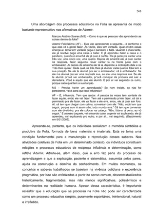 243
Uma abordagem dos processos educativos na Folia se apresenta de modo
bastante representativo nas afirmativas de Ademir:
Marcos Antônio Soares (MS) – Como é que as pessoas vão aprendendo as
coisas dentro da folia?
Ademir Felicíssimo (AF) – Elas vão aprendendo o seguinte... é conforme o
que eles vê a gente fazer. Às vezes, eles tem vontade, igual envém essas
criança aí. Uma tem vontade pega o pandeiro e bate. Quando é mais tarde,
ele já resolve pegá uma caixa e bater. E já aprendeu bater a caixa e o
pandeiro, quando é amanhã ele já quer é cantar. Ele já pede pra cantar uma
três voz, uma cinco voz, uma quatro. Depois de amanhã ele já quer cantar
na resposta, fazer segunda. Quer cantar lá na frente junto com o
embaixador. Aí depois de amanhã ele tá lá, depende a inclinação dele e os
Três Reis quiser. Cada qual, os três Reis já alumiô, cada qual na folia tem a
sua posição. Se ele te alumiô pra ser o embaixador, cê é embaixador. Se
ele me alumiá pra ser uma resposta sua, eu sou uma resposta sua. Se ele
te alumiá pr’ocê ser embaixador, pr’ocê começar da primeira até sair a
derradeira. Você é aquilo que ele alumiô. E por aí vai seguindo os outro,
porque cada qual tem a sua função.
MS – Precisa haver um aprendizado? Se num insistir, se não for
persistente, você acha que isso influencia?
AF – É, influencia. Tem que ajudar. A pessoa às vezes tem vontade de
fazer aquilo, então ele vai fazer. Tem até a permissão pr’ele fazer, cê dá a
permissão pra ele fazer, ele vai fazer e ele erra, errou, ele já quer sair fora.
Aí, cê tem que chegar com calma, conversar com ele: “Não, você tem que
seguir, porque num é assim não, todo mundo erra.” Cê tem que conversar
com ele direitinho, pra ele colocar na cabeça: “Não, fulano tá certo, eu vô
seguir.” E através daquele, vai entrando outro, a gente vai explicando, ele já
aprendeu, vai explicando pro outro, e por aí... vai seguindo. (Depoimento
em 6/01/2005).
Apreende-se, portanto, que os indivíduos socializam a memória simbólica e
produtiva da Folia, formada de bens materiais e imateriais. Esta se torna uma
condição fundamental para a manutenção e reprodução desses saberes. Nas
atividades coletivas da Folia em um determinado contexto, os indivíduos constituem
relações e processos educativos de recíproca influência e determinação, como
reflete Ademir. Admite-se, além disso, que o erro faz parte do processo de
aprendizagem e que a explicação, paciente e sistemática, assumida pelos pares,
ajuda na construção e domínio do conhecimento. Em muitos momentos, os
conceitos e saberes trabalhados se baseiam na vivência cotidiana e experiência
pragmática, por isso são enfatizados a partir do senso comum, descontextualizados
historicamente, fragmentados, mas não menos significativos, polissêmicos e
determinantes na realidade humana. Apesar dessa característica, é importante
ressaltar que a educação que se processa na Folia não pode ser caracterizada
como um processo educativo simples, puramente espontâneo, inintencional, natural
e irrefletido.
 