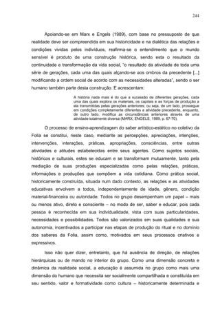 244
Apoiando-se em Marx e Engels (1989), com base no pressuposto de que
realidade deve ser compreendida em sua historicidade e na dialética das relações e
condições vividas pelos indivíduos, reafirma-se o entendimento que o mundo
sensível é produto de uma construção histórica, sendo esta o resultado da
continuidade e transformação da vida social, “o resultado da atividade de toda uma
série de gerações, cada uma das quais alçando-se aos ombros da precedente [...]
modificando a ordem social de acordo com as necessidades alteradas”, sendo o ser
humano também parte desta construção. E acrescentam:
A história nada mais é do que a sucessão de diferentes gerações, cada
uma das quais explora os materiais, os capitais e as forças de produção a
ela transmitidas pelas gerações anteriores; ou seja, de um lado, prossegue
em condições completamente diferentes a atividade precedente, enquanto,
de outro lado, modifica as circunstâncias anteriores através de uma
atividade totalmente diversa (MARX; ENGELS, 1989, p. 67-70).
O processo de ensino-aprendizagem do saber artístico-estético no coletivo da
Folia se constitui, neste caso, mediante as percepções, apreciações, intenções,
intervenções, interações, práticas, apropriações, consciências, entre outras
atividades e atitudes estabelecidas entre seus agentes. Como sujeitos sociais,
históricos e culturais, estes se educam e se transformam mutuamente, tanto pela
mediação de suas produções especializadas como pelas relações, práticas,
informações e produções que compõem a vida cotidiana. Como prática social,
historicamente construída, situada num dado contexto, as relações e as atividades
educativas envolvem a todos, independentemente de idade, gênero, condição
material-financeira ou autoridade. Todos no grupo desempenham um papel – mais
ou menos ativo, direto e consciente – no modo de ser, saber e educar, pois cada
pessoa é reconhecida em sua individualidade, vista com suas particularidades,
necessidades e possibilidades. Todos são valorizados em suas qualidades e sua
autonomia, incentivados a participar nas etapas de produção do ritual e no domínio
dos saberes da Folia, assim como, motivados em seus processos criativos e
expressivos.
Isso não quer dizer, entretanto, que há ausência de direção, de relações
hierárquicas ou de mando no interior do grupo. Como uma dimensão concreta e
dinâmica da realidade social, a educação é assumida no grupo como mais uma
dimensão do humano que necessita ser socialmente compartilhada e constituída em
seu sentido, valor e formatividade como cultura – historicamente determinada e
 