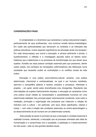 246
CONSIDERAÇÕES FINAIS
A complexidade e o dinamismo que caracteriza o campo educacional exigem,
particularmente de seus profissionais, uma contínua revisão teórico-metodológica.
Em razão das particularidades que demarcam os contextos e as intenções das
práticas educativas, muitos aspectos significativos da educação ainda nos escapam.
Em cada tempo-espaço que ocorre a educação, é sempre pertinente a dúvida, o
questionamento, a reflexão e a investigação apurada sobre os fatores sócio-
históricos que a determinam e os processos de transformação em que situam seus
sujeitos. Acredito ser essa postura condição essencial para que possamos, dentre
outras coisas, nos contrapor às concepções uniformizadoras das diferenças numa
sociedade que necessita ocultar as contradições e os conflitos sociais de toda
ordem.
Educação é uma prática sócio-histórico-cultural, portanto, uma prática
determinada, intencional e contextualizada, na qual o ser humano manifesta,
aprimora e compartilha saberes e fazeres, produtos e processos, interesses e
projetos – em geral, sendo estes diversificados e/ou divergentes. Resultante das
inter-relações de sujeitos historicamente situados, a educação se caracteriza como
uma prática social voltada às necessidades e possibilidades humanas em uma
determinada realidade. Seu principal papel, historicamente constituído, recai sobre a
mediação, promoção e organização dos processos que instauram a relação do
indivíduo com a cultura – em particular, com seus vários significados, valores e
coisas –, com vista à criação das condições essenciais ao ensino-aprendizagem e
ao desenvolvimento do ser humano em um determinado contexto.
Esta posição se pauta no princípio de que a educação é condição essencial à
realidade humana, sobretudo, a educação que se processa orientada pelo ideal de
humanização e o compromisso com a qualidade, a satisfação e o desenvolvimento
da vida social – este um dos grandes desafios atuais.
 