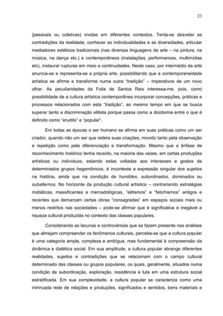 23
(pessoais ou coletivas) vividas em diferentes contextos. Tenta-se desvelar as
contradições da realidade, conhecer as individualidades e as diversidades, articular
mediadores estéticos tradicionais (nas diversas linguagens da arte – na pintura, na
música, na dança etc.) e contemporâneos (instalações, performances, multimídias
etc), instaurar rupturas em meio a continuidades. Neste caso, por intermédio da arte
anuncia-se e representa-se a própria arte, possibilitando que a contemporaneidade
artística se afirme e transforme numa outra “tradição” – imperativos de um novo
olhar. As peculiaridades da Folia de Santos Reis interessa-me, pois, como
possibilidade de a cultura artística contemporânea incorporar concepções, práticas e
processos relacionados com esta “tradição”, ao mesmo tempo em que se busca
superar tanto a discriminação elitista porque passa como a dicotomia entre o que é
definido como “erudito” e “popular”.
Em todas as épocas o ser humano se afirma em suas práticas como um ser
criador, quando não um ser que reitera suas criações, movido tanto pela observação
e repetição como pela diferenciação e transformação. Mesmo que a ênfase de
reconhecimento histórico tenha recaído, na maioria das vezes, em certas produções
artísticas ou indivíduos, estando estas voltadas aos interesses e gostos de
determinados grupos hegemônicos, é inconteste a expressão singular dos sujeitos
na história, ainda que na condição de humildes, subordinados, dominados ou
subalternos. No horizonte da produção cultural artística – contrariando estratégias
midiáticas, massificantes e mercadológicas, “elitismos” e “fetichismos” antigos e
recentes que demarcam certas obras “consagradas” em espaços sociais mais ou
menos restritos nas sociedades – pode-se afirmar que é significativa e inegável a
riqueza cultural produzida no contexto das classes populares.
Considerando as lacunas e controvérsias que se fazem presente nas análises
que almejam compreender os fenômenos culturais, percebe-se que a cultura popular
é uma categoria ampla, complexa e ambígua, mas fundamental à compreensão da
dinâmica e dialética social. Em sua amplitude, a cultura popular abrange diferentes
realidades, sujeitos e contradições que se relacionam com o campo cultural
determinado das classes ou grupos populares, os quais, geralmente, situados numa
condição de subordinação, exploração, resistência e luta em uma estrutura social
estratificada. Em sua complexidade, a cultura popular se caracteriza como uma
intrincada rede de relações e produções, significados e sentidos, bens materiais e
 