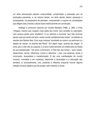 249
um olhar atravessado pela/em reciprocidade, cumplicidade e valoração com as
produções populares, e, ao mesmo tempo, um olhar aberto, atento, perspicaz e
conseqüente, na perspectiva de perceber, compreender e superar as contradições
que afligem este universo cultural sócio-historicamente em construção.
Análoga à primavera descrita por Cecília Meireles (1998, p. 366), a Folia
“chegará, mesmo que ninguém mais saiba seu nome, nem acredite no calendário,
nem possua jardim para recebê-la”. E os cânticos e louvores “que não ouvimos
devem soar por dentro da terra, nesse mundo confidencial das raízes”. Lá estarão os
arautos dos Santos Reis. Com suas músicas “acordarão as cores e os perfumes e a
alegria de nascer, no espírito das flores”. Em algum lugar, quando ela chegar, “é
certo que a vida não se esquece, e a terra maternalmente se enfeita para as festas
da sua perpetuação”. Tal como a primavera, a Folia tem seu tempo – para nascer,
desenvolver, recriar, influenciar, morrer e relembrar – pois, sua essência, ainda, é
movimento, diversidade e transformação. É ela uma manifestação do mundo
humano, inventada e em mudança, disponível à apreciação e à educação dos
sentidos, e, provavelmente, viva, presente e influente enquanto houver alguma
relação humana objetiva que lhe projete valor histórico e social.
 