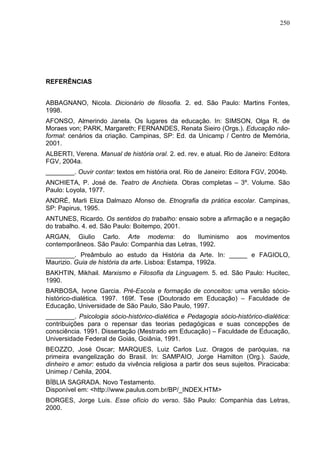 250
REFERÊNCIAS
ABBAGNANO, Nicola. Dicionário de filosofia. 2. ed. São Paulo: Martins Fontes,
1998.
AFONSO, Almerindo Janela. Os lugares da educação. In: SIMSON, Olga R. de
Moraes von; PARK, Margareth; FERNANDES, Renata Sieiro (Orgs.). Educação não-
formal: cenários da criação. Campinas, SP: Ed. da Unicamp / Centro de Memória,
2001.
ALBERTI, Verena. Manual de história oral. 2. ed. rev. e atual. Rio de Janeiro: Editora
FGV, 2004a.
________. Ouvir contar: textos em história oral. Rio de Janeiro: Editora FGV, 2004b.
ANCHIETA, P. José de. Teatro de Anchieta. Obras completas – 3º. Volume. São
Paulo: Loyola, 1977.
ANDRÉ, Marli Eliza Dalmazo Afonso de. Etnografia da prática escolar. Campinas,
SP: Papirus, 1995.
ANTUNES, Ricardo. Os sentidos do trabalho: ensaio sobre a afirmação e a negação
do trabalho. 4. ed. São Paulo: Boitempo, 2001.
ARGAN, Giulio Carlo. Arte moderna: do Iluminismo aos movimentos
contemporâneos. São Paulo: Companhia das Letras, 1992.
________. Preâmbulo ao estudo da História da Arte. In: _____ e FAGIOLO,
Maurizio. Guia de história da arte. Lisboa: Estampa, 1992a.
BAKHTIN, Mikhail. Marxismo e Filosofia da Linguagem. 5. ed. São Paulo: Hucitec,
1990.
BARBOSA, Ivone Garcia. Pré-Escola e formação de conceitos: uma versão sócio-
histórico-dialética. 1997. 169f. Tese (Doutorado em Educação) – Faculdade de
Educação, Universidade de São Paulo, São Paulo, 1997.
________. Psicologia sócio-histórico-dialética e Pedagogia sócio-histórico-dialética:
contribuições para o repensar das teorias pedagógicas e suas concepções de
consciência. 1991. Dissertação (Mestrado em Educação) – Faculdade de Educação,
Universidade Federal de Goiás, Goiânia, 1991.
BEOZZO, José Oscar; MARQUES, Luiz Carlos Luz. Oragos de paróquias, na
primeira evangelização do Brasil. In: SAMPAIO, Jorge Hamilton (Org.). Saúde,
dinheiro e amor: estudo da vivência religiosa a partir dos seus sujeitos. Piracicaba:
Unimep / Cehila, 2004.
BÍBLIA SAGRADA. Novo Testamento.
Disponível em: <http://www.paulus.com.br/BP/_INDEX.HTM>
BORGES, Jorge Luis. Esse ofício do verso. São Paulo: Companhia das Letras,
2000.
 
