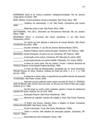 251
BORNHEIM, Gerd et al. Cultura brasileira: tradição/contradição. Rio de Janeiro:
Jorge Zahar / Funarte, 1987.
BOSI, Alfredo. Cultura brasileira: temas e situações. São Paulo: Ática, 1987.
_________. Dialética da colonização. 3. ed. São Paulo: Companhia das Letras,
2000.
_________. Reflexões sobre a arte. São Paulo: Ática, 1986.
BOTTOMORE, Tom (Ed.). Dicionário do Pensamento Marxista. Rio de Janeiro:
Zahar, 1988.
BOURDIEU, Pierre. A economia das trocas simbólicas. 5. ed. São Paulo:
Perspectiva, 2001a.
_________. As regras da arte: gênese e estrutura do campo literário. São Paulo:
Companhia da Letras, 1996.
_________. O poder simbólico. 4. ed. Rio de Janeiro: Bertrand Brasil, 2001b.
_________. Razões Práticas: sobre a teoria da ação. Campinas, SP: Papirus, 1996.
BRANDÃO, Carlos Rodrigues. A cultura na rua. Campinas, SP: Papirus, 1989.
_________. A educação como cultura. Campinas, SP: Mercado de Letras, 2002.
_________. A educação popular na escola cidadão. Petrópolis, RJ: Vozes, 2002a.
_________. A festa do santo preto. Rio de Janeiro: Funart / Instituto Nacional de
Folclore; Goiânia: Universidade Federal de Goiás, 1985.
_________. A Folia de Reis de Mossâmedes: etnografia de um ritual camponês.
Revista Goiana de Artes, Goiânia, Instituto de Artes da UFG, v. 4, n. 1, p. 1-58,
jan./jun. 1983.
_________. A pergunta a várias mãos: a experiência da partilha através da pesquisa
na educação. São Paulo: Cortez, 2003.
_________. Algumas poucas palavras sobre esses errantes de Deus In: PESSOA,
Jadir de Morais. Meu senhor dono da casa: os 50 anos da Folia de Reis das Lages.
Goiânia: [s.n.], 1993.
_________. De tão longe eu venho vindo: símbolos, gestos e rituais do catolicismo
popular em Goiás. Goiânia: Ed. da UFG, 2004.
_________. Educação Popular. São Paulo: Brasiliense, 1984.
_________. Memória do sagrado: estudos de religião e ritual. São Paulo: Paulinas,
1985.
_________. O festim dos bruxos: estudos sobre a religião no Brasil. Campinas:
Editora da UNICAMP; São Paulo: Ícone, 1987.
_________. O que é educação. 12.ed. São Paulo: Brasiliense, 1984b.
_________. Saber e ensinar: três estudos de educação popular. Campinas, SP:
Papirus, 1984a.
_________. Sacerdotes de viola. Petrópolis: Vozes, 1981.
 