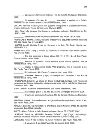 254
_________. Concepção dialética da história. Rio de Janeiro: Civilização Brasileira,
1987.
_________. O Moderno Príncipe. In: ______. Maquiavel, a política e o Estado
Moderno. 54. ed. Rio de Janeiro: Civilização Brasileira, 1985.
GULLAR, Ferreira. Cultura posta em questão. Vanguarda e subdesenvolvimento:
ensaios sobre arte. Rio de Janeiro: José Olympio, 2002.
HALL, Stuart. Da diáspora: identidades e mediações culturais. Belo Horizonte: Ed.
UFMG, 2003.
_________. Identidade cultural na pós-modernidade. São Paulo: DP&A, 1998.
HARNECKER, Martha. Tornar possível o impossível: a esquerda no limiar do século
XXI. São Paulo: Paz e Terra, 2000.
HAUSER, Arnold. História Social da Literatura e da Arte. São Paulo: Mestre Jou,
1972-1982. 2 v.
HOBSBAWM, Eric J. (Org.). História do Marxismo: o marxismo hoje. Rio de Janeiro:
Paz e Terra, 1989.
_________. Era dos extremos: o breve século XX: 1914-1991. 2. ed. São Paulo:
Companhia das Letras, 2000.
_________. Mundos do trabalho: novos estudos sobre história operária. Rio de
Janeiro: Paz e Terra, 1987.
_________. Nações e nacionalismo desde 1780: programa, mito e realidade. 2. ed.
São Paulo: Paz e Terra, 1990.
_________. Sobre história. São Paulo: Companhia das Letras, 1998.
_________.; RANGER, Terence (Orgs.). A Invenção das Tradições. 2. ed. Rio de
Janeiro: Paz e Terra, 1999.
HOORNAERT, Eduardo. La Iglesia en Brasil. In: DUSSEL, Enrique (ed.). Resitencia
y espereranza: historia del pueblo cristiano en America Latina y el Caribe. San José,
Costa Rica: DEI, 1995.
IANNI, Octávio. A idéia de Brasil moderno. São Paulo: Brasiliense, 1992.
_________. A sociedade global. 9. ed. Rio de Janeiro: Civilização Brasileira, 2001.
_________. Ensaios de sociologia da cultura. Rio de Janeiro: Civilização Brasileira,
1991.
JAMESON, Fredric. Pós-modernismo: a lógica cultural do capitalismo tardio. 2. ed.
São Paulo: Ática, 2000.
KONDER, Leandro. Os marxistas e a arte: breve estudo histórico-crítico de algumas
tendências da estética marxista.
KUPER, Adam. Cultura: a visão dos antropólogos. Bauru, SP: EDUSC, 2002.
L’ESTOILE, Benoit de; NEIBURG, Federico; SIGAUD, Lygia (Orgs.). Antropologia,
impérios e estados nacionais. Rio de Janeiro: Relume Dumará: Faperj, 2002.
LEFEBVRE, Henri. A vida cotidiana no mundo moderno. São Paulo: Ática, 1991.
_________. O Marxismo. 5. ed. São Paulo; Rio de Janeiro: Difel, 1979.
 