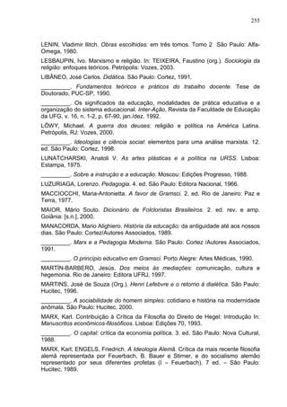 255
LENIN, Vladimir Ilitch. Obras escolhidas: em três tomos. Tomo 2 São Paulo: Alfa-
Omega, 1980.
LESBAUPIN, Ivo. Marxismo e religião. In: TEIXEIRA, Faustino (org.). Sociologia da
religião: enfoques teóricos. Petrópolis: Vozes, 2003.
LIBÂNEO, José Carlos. Didática. São Paulo: Cortez, 1991.
_________. Fundamentos teóricos e práticos do trabalho docente. Tese de
Doutorado, PUC-SP, 1990.
_________. Os significados da educação, modalidades de prática educativa e a
organização do sistema educacional. Inter-Ação, Revista da Faculdade de Educação
da UFG, v. 16, n. 1-2, p. 67-90, jan./dez. 1992.
LÖWY, Michael. A guerra dos deuses: religião e política na América Latina.
Petrópolis, RJ: Vozes, 2000.
_________. Ideologias e ciência social: elementos para uma análise marxista. 12.
ed. São Paulo: Cortez, 1998.
LUNATCHARSKI, Anatoli V. As artes plásticas e a política na URSS. Lisboa:
Estampa, 1975.
_________. Sobre a instrução e a educação. Moscou: Edições Progresso, 1988.
LUZURIAGA, Lorenzo. Pedagogia. 4. ed. São Paulo: Editora Nacional, 1966.
MACCIOCCHI, Maria-Antonietta. A favor de Gramsci. 2. ed. Rio de Janeiro: Paz e
Terra, 1977.
MAIOR, Mário Souto. Dicionário de Folcloristas Brasileiros. 2. ed. rev. e amp.
Goiânia: [s.n.], 2000.
MANACORDA, Mario Alighiero. História da educação: da antiguidade até aos nossos
dias. São Paulo: Cortez/Autores Associados, 1989.
_________. Marx e a Pedagogia Moderna. São Paulo: Cortez /Autores Associados,
1991.
_________. O princípio educativo em Gramsci. Porto Alegre: Artes Médicas, 1990.
MARTÍN-BARBERO, Jesús. Dos meios às mediações: comunicação, cultura e
hegemonia. Rio de Janeiro: Editora UFRJ, 1997.
MARTINS, José de Souza (Org.). Henri Lefebvre e o retorno à dialética. São Paulo:
Hucitec, 1996.
_________. A sociabilidade do homem simples: cotidiano e história na modernidade
anômala. São Paulo: Hucitec, 2000.
MARX, Karl. Contribuição à Crítica da Filosofia do Direito de Hegel: Introdução In:
Manuscritos econômicos-filosóficos. Lisboa: Edições 70, 1993.
_________. O capital: crítica da economia política. 3. ed. São Paulo: Nova Cultural,
1988.
MARX, Karl; ENGELS, Friedrich. A Ideologia Alemã. Crítica da mais recente filosofia
alemã representada por Feuerbach, B. Bauer e Stirner, e do socialismo alemão
representado por seus diferentes profetas (I – Feuerbach). 7 ed. – São Paulo:
Hucitec, 1989.
 
