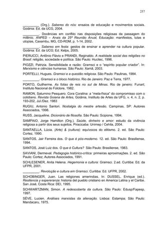 257
_________ (Org.). Saberes do nós: ensaios de educação e movimentos sociais.
Goiânia: Ed. da UCG, 2004.
_________. Docências em conflito nas disposições religiosas da passagem do
milênio. ANPED – Anais da 25ª Reunião Anual, Educação: manifestos, lutas e
utopias, Caxambu, MG, CD-ROM, p. 1-14, 2002.
_________. Saberes em festa: gestos de ensinar e aprender na cultura popular.
Goiânia: Ed. da UCG; Ed. Kelps, 2005.
PIERUCCI, Antônio Flávio e PRANDI, Reginaldo. A realidade social das religiões no
Brasil: religião, sociedade e política. São Paulo: Hucitec, 1996.
PIOZZI, Patrizia. Sensibilidade e razão: Gramsci e o “espírito popular criador”. In:
Marxismo e ciências humanas. São Paulo: Xamã, 2003.
PORTELLI, Hugues. Gramsci e a questão religiosa. São Paulo: Paulinas, 1984.
_________. Gramsci e o bloco histórico. Rio de Janeiro: Paz e Terra, 1977.
PORTO, Guilherme. As folias de reis no sul de Minas. Rio de janeiro: Funart;
Instituto Nacional do Folclore, 1982.
RAMON, Saturnino Pesquero. Cora Coralina: a “meta-física” do compromisso com o
cotidiano. Revista Goiana de Artes, Goiânia, Instituto de Artes da UFG, v. 4, n. 2, p.
193-202, Jul./Dez. 1983
RUGIU, Antonio Santori. Nostalgia do mestre artesão. Campinas, SP: Autores
Associados, 1998.
RUSS, Jacqueline. Dicionário de filosofia. São Paulo: Scipione, 1994.
SAMPAIO, Jorge Hamilton (Org.). Saúde, dinheiro e amor: estudo da vivência
religiosa a partir dos seus sujeitos. Piracicaba: Unimep / Cehila, 2004.
SANTAELLA, Lúcia. (Arte) & (cultura): equívocos do elitismo. 2. ed. São Paulo:
Cortez, 1990.
SANTOS, Jair Ferreira dos. O que é pós-moderno. 12. ed. São Paulo: Brasiliense,
1994.
SANTOS, José Luiz dos. O que é Cultura? São Paulo: Brasiliense, 1983.
SAVIANI, Dermeval. Pedagogia histórico-crítica: primeiras aproximações. 2. ed. São
Paulo: Cortez; Autores Associados, 1991.
SCHLESENER, Anita Helena. Hegemonia e cultura: Gramsci. 2.ed. Curitiba: Ed. da
UFPR, 2001.
_________. Revolução e cultura em Gramsci. Curitiba: Ed. UFPR, 2002.
SCHOBINGER, Juan. Las religiones amerindias. In: DUSSEL, Enrique (ed.).
Resitencia y espereranza: historia del pueblo cristiano en America Latina y el Caribe.
San José, Costa Rica: DEI, 1995.
SCHWARTZMAN, Simon. A redescoberta da cultura. São Paulo: Edusp/Fapesp,
1997.
SÈVE, Lucien. Análises marxistas da alienação. Lisboa: Estampa; São Paulo:
Mandacaru, 1975.
 