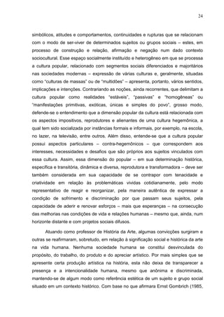 24
simbólicos, atitudes e comportamentos, continuidades e rupturas que se relacionam
com o modo de ser-viver de determinados sujeitos ou grupos sociais – estes, em
processo de construção e relação, afirmação e negação num dado contexto
sociocultural. Esse espaço socialmente instituído e heterogêneo em que se processa
a cultura popular, relacionado com segmentos sociais diferenciados e majoritários
nas sociedades modernas – expressão de várias culturas e, geralmente, situadas
como “culturas de massas” ou de “multidões” – apresenta, portanto, vários sentidos,
implicações e intenções. Contrariando as noções, ainda recorrentes, que delimitam a
cultura popular como realidades “estáveis”, “passivas” e “homogêneas” ou
“manifestações primitivas, exóticas, únicas e simples do povo”, grosso modo,
defende-se o entendimento que a dimensão popular da cultura está relacionada com
os aspectos impositivos, reprodutores e alienantes de uma cultura hegemônica, a
qual tem sido socializada por instâncias formais e informais, por exemplo, na escola,
no lazer, na televisão, entre outros. Além disso, entende-se que a cultura popular
possui aspectos particulares – contra-hegemônicos – que correspondem aos
interesses, necessidades e desafios que são próprios aos sujeitos vinculados com
essa cultura. Assim, essa dimensão do popular – em sua determinação histórica,
específica e transitória, dinâmica e diversa, reprodutora e transformadora – deve ser
também considerada em sua capacidade de se contrapor com tenacidade e
criatividade em relação às problemáticas vividas cotidianamente, pelo modo
representativo de reagir e reorganizar, pela maneira autêntica de expressar a
condição de sofrimento e discriminação por que passam seus sujeitos, pela
capacidade de aderir e renovar esforços – mais que esperanças – na consecução
das melhorias nas condições de vida e relações humanas – mesmo que, ainda, num
horizonte distante e com projetos sociais difusos.
Atuando como professor de História da Arte, algumas convicções surgiram e
outras se reafirmaram, sobretudo, em relação à significação social e histórica da arte
na vida humana. Nenhuma sociedade humana se constitui desvinculada do
propósito, do trabalho, do produto e do apreciar artístico. Por mais simples que se
apresente certa produção artística na história, esta não deixa de transparecer a
presença e a intencionalidade humana, mesmo que anônima e discriminada,
mantendo-se de algum modo como referência estética de um sujeito e grupo social
situado em um contexto histórico. Com base no que afirmara Ernst Gombrich (1985,
 