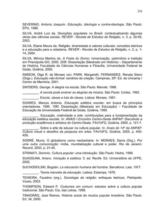 258
SEVERINO, Antonio Joaquim. Educação, ideologia e contra-ideologia. São Paulo:
EPU, 1986.
SILVA, André Luiz da. Devoções populares no Brasil: contextualizando algumas
obras das ciências sociais. REVER - Revista de Estudos da Religião, n. 3, p. 30-49,
2003.
SILVA, Eliane Moura da. Religião, diversidade e valores culturais: conceitos teóricos
e a educação para a cidadania. REVER - Revista de Estudos da Religião, n. 2, p. 1-
14, 2004.
SILVA, Mônica Martins da. A Festa do Divino: romanização, patrimônio e tradição
em Pirenópolis-GO. 2000. 259f. Dissertação (Mestrado em História) – Departamento
de História, Faculdade de Ciências Humanas e Filosofia, Universidade Federal de
Goiás, Goiânia, 2000.
SIMSON, Olga R. de Moraes von; PARK, Margareth; FERNANDES, Renata Sieiro
(Orgs.). Educação não-formal: cenários da criação. Campinas, SP: Ed. da Unicamp /
Centro de Memória, 2001.
SNYDERS, George. A alegria na escola. São Paulo: Manole, 1988.
_________. A escola pode ensinar as alegrias da música. São Paulo: Cortez, 1992.
_________. Escola, classe e luta de classe. Lisboa: Moraes, 1981.
SOARES, Marcos Antonio. Educação estética escolar: em busca de princípios
orientadores. 1995. 106f. Dissertação (Mestrado em Educação) – Faculdade de
Educação da Universidade Federal de Goiás, Goiânia, 1995.
_________. Educação, criatividade e arte: contribuições para a fundamentação da
educação estética escolar. In: ANAIS I Encontro Centro-Oeste ANPAP: Discutindo a
produção acadêmica e artística do Centro-Oeste. FAV/UFG, Goiânia, 2000. p. 121-7.
_________. Sobre a arte de educar na cultura popular. In: Anais do 14º da ANPAP:
Cultura visual e desafios da pesquisa em artes. FAV/UFG, Goiânia, 2005, p. 450-
459.
SODRÉ, Muniz. O globalismo como neobarbárie. In: MORAES, Denis (Org.). Por
uma outra comunicação: mídia, mundialização cultural e poder. Rio de Janeiro:
Record, 2003. p. 21-40.
STRINATI, Dominic. Cultura popular: uma introdução. São Paulo: Hedra, 1999.
SUASSUNA, Ariano. Iniciação à estética. 5. ed. Recife: Ed. Universitária da UFPE,
2002.
SUCHODOLSKI, Bogdan. La educación humana del hombre. Barcelona: Laia, 1977.
_________. Teoria marxista da educação. Lisboa: Estampa, 1976.
TEIXEIRA, Faustino (org.). Sociologia da religião: enfoques teóricos. Petrópolis:
Vozes, 2003.
THOMPSON, Edward P. Costumes em comum: estudos sobre a cultura popular
tradicional. São Paulo: Cia. das Letras, 1998.
TINHORÃO, Jose Ramos. Historia social da musica popular brasileira. São Paulo:
Ed. 34, 2000.
 