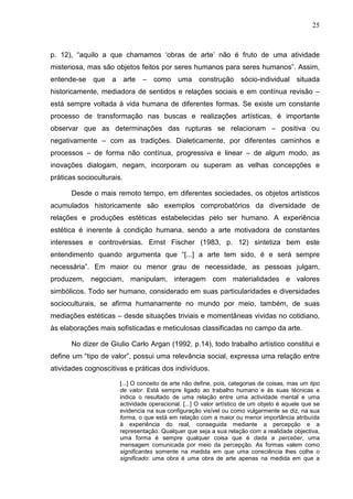 25
p. 12), “aquilo a que chamamos ‘obras de arte’ não é fruto de uma atividade
misteriosa, mas são objetos feitos por seres humanos para seres humanos”. Assim,
entende-se que a arte – como uma construção sócio-individual situada
historicamente, mediadora de sentidos e relações sociais e em contínua revisão –
está sempre voltada à vida humana de diferentes formas. Se existe um constante
processo de transformação nas buscas e realizações artísticas, é importante
observar que as determinações das rupturas se relacionam – positiva ou
negativamente – com as tradições. Dialeticamente, por diferentes caminhos e
processos – de forma não contínua, progressiva e linear – de algum modo, as
inovações dialogam, negam, incorporam ou superam as velhas concepções e
práticas socioculturais.
Desde o mais remoto tempo, em diferentes sociedades, os objetos artísticos
acumulados historicamente são exemplos comprobatórios da diversidade de
relações e produções estéticas estabelecidas pelo ser humano. A experiência
estética é inerente à condição humana, sendo a arte motivadora de constantes
interesses e controvérsias. Ernst Fischer (1983, p. 12) sintetiza bem este
entendimento quando argumenta que “[...] a arte tem sido, é e será sempre
necessária”. Em maior ou menor grau de necessidade, as pessoas julgam,
produzem, negociam, manipulam, interagem com materialidades e valores
simbólicos. Todo ser humano, considerado em suas particularidades e diversidades
socioculturais, se afirma humanamente no mundo por meio, também, de suas
mediações estéticas – desde situações triviais e momentâneas vividas no cotidiano,
às elaborações mais sofisticadas e meticulosas classificadas no campo da arte.
No dizer de Giulio Carlo Argan (1992, p.14), todo trabalho artístico constitui e
define um “tipo de valor”, possui uma relevância social, expressa uma relação entre
atividades cognoscitivas e práticas dos indivíduos.
[...] O conceito de arte não define, pois, categorias de coisas, mas um tipo
de valor. Está sempre ligado ao trabalho humano e às suas técnicas e
indica o resultado de uma relação entre uma actividade mental e uma
actividade operacional. [...] O valor artístico de um objeto é aquele que se
evidencia na sua configuração visível ou como vulgarmente se diz, na sua
forma, o que está em relação com a maior ou menor importância atribuída
à experiência do real, conseguida mediante a percepção e a
representação. Qualquer que seja a sua relação com a realidade objectiva,
uma forma é sempre qualquer coisa que é dada a perceber, uma
mensagem comunicada por meio da percepção. As formas valem como
significantes somente na medida em que uma consciência lhes colhe o
significado: uma obra é uma obra de arte apenas na medida em que a
 