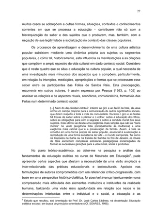 27
muitos casos se sobrepõem a outras formas, situações, contextos e conhecimentos
correntes em que se processa a educação – contribuem não só com a
hierarquização do saber e dos sujeitos que o produzem, mas, também, com a
negação de sua legitimidade e socialização no contexto das classes populares.
Os processos de aprendizagem e desenvolvimento de uma cultura artística
popular subsistem mediante uma dinâmica própria aos sujeitos ou segmentos
populares, e como tal, historicamente, esta influencia as manifestações e as criações
que compõem o amplo espectro da vida cultural em dado contexto social. Considero
que é neste quadro que se situa a educação na cultura popular, a qual necessita de
uma investigação mais minuciosa dos aspectos que a compõem, particularmente,
em relação às intenções, mediações, apropriações e formas que se processam esse
saber entre os participantes das Folias de Santos Reis. Esta preocupação,
recorrente em outros autores, é assim expressa por Pessoa (1993, p. 105) ao
analisar as relações e os aspectos rituais, simbólicos, comunicativos, formativos das
Folias num determinado contexto social:
[...] Além do dar-receber-retribuir, interior ao giro e ao fazer da folia, ela atua
como um campo propício para a comunicação de outros significados sociais,
que dizem respeito a toda a vida da comunidade. Durante o giro e as festas
há trocas de saber sobre o plantar e o colher, sobre a educação dos filhos,
sobre as obrigações para com o sagrado e sobre a conduta moral dos seus
sujeitos. Este último vai desde uma exigência mais simples que são os “bons
modos” no vestir (exigência feita principalmente às mulheres) a uma
exigência mais radical que é a preservação da família. Assim, a folia se
constitui em uma forma própria de saber popular, essencial à sustentação e
reprodução de uma forma subalterna de vida – o mundo camponês. Tal como
na Capoeira na Bahia ou na Escola de Samba no Rio de Janeiro, os rituais
de Reis escondem complexas estruturas pedagógicas encarregadas de
formar as sucessivas gerações para a vida moral, social e produtiva.
No plano teórico-acadêmico, ao deter-me na pesquisa e análise dos
fundamentos da educação estética no curso de Mestrado em Educação5
, pude
apreender certos aspectos que atestam a necessidade de uma visão ampliada e
inter-relacionada das práticas educacionais e socioculturais. Apoiado nas
formulações de autores comprometidos com um referencial crítico-progressista, com
base em uma perspectiva histórico-dialética, foi possível avançar teoricamente numa
compreensão mais articulada dos elementos instituídos e instituintes da realidade
humana, balizando uma visão mais aprofundada em relação aos nexos e às
determinações imbricadas entre o individual e o social, a educação e as
5
Estudo que resultou, sob orientação do Prof. Dr. José Carlos Libâneo, na dissertação Educação
estética escolar: em busca de princípios orientadores (Cf. SOARES, 1995).
 