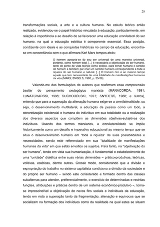 28
transformações sociais, a arte e a cultura humana. No estudo teórico então
realizado, evidenciou-se o papel histórico vinculado à educação, particularmente, em
relação à importância e ao desafio de se favorecer uma educação omnilateral do ser
humano, na qual a educação estética é componente essencial. Essa posição,
condizente com ideais e as conquistas históricas no campo da educação, encontra-
se em concordância com o que afirmara Karl Marx tempos atrás:
O homem apropria-se do seu ser universal de uma maneira universal,
portanto, como homem total. [...] é necessária a objetivação do ser humano,
tanto do ponto de vista teórico como prático, para tornar humano o sentido
do homem e também par criar um sentido humano correspondente a toda a
riqueza do ser humano e natural. [...] O homem rico é ao mesmo tempo
aquele que tem necessidade de uma totalidade de manifestações humanas
da vida (MARX; ENGELS, 1980, p. 25-26).
Valendo-me das formulações de autores que reafirmam essa compreensão
basilar do pensamento pedagógico marxista (MANACORDA, 1991;
LUNATCHARSKI, 1988; SUCHODOLSKI, 1977; SNYDERS, 1988; e outros),
entendo que para a superação da alienação humana exige-se a omnilateralidade, ou
seja, o desenvolvimento multilateral, a educação da pessoa como um todo, a
concretização existencial e humana do indivíduo em sua totalidade ou a realização
dos diversos aspectos que compõem as dimensões objetivas-subjetivas dos
indivíduos. Usando dos termos marxianos, a omnilateralidade se impõe
historicamente como um desafio e imperativo educacional ao mesmo tempo que se
situa o desenvolvimento humano em “toda a riqueza” de suas possibilidades e
necessidades, sendo este referenciado em sua “totalidade de manifestações
humanas da vida” em que estão envoltos os sujeitos. Para tanto, na “objetivação do
ser humano”, tendo em vista sua humanização, é fundamental o estabelecimento de
uma “unidade” dialética entre suas várias dimensões – prático-produtivas, teóricas,
volitivas, estéticas, dentre outras. Grosso modo, considerando que a divisão e
expropriação do trabalho no sistema capitalista condiciona a divisão da sociedade e
do próprio ser humano – sendo este considerado e formado dentro das classes
subalternas para atender, preferencialmente, o exercício de determinadas e restritas
funções, atribuições e práticas dentro de um sistema econômico-produtivo –, torna-
se imprescindível a objetivação de novos fins sociais e individuais da educação,
tendo em vista a superação tanto da fragmentação, alienação e equívocos que se
socializam na formação dos indivíduos como da realidade na qual estes se situam
 