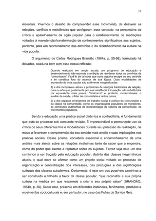 31
materiais. Vivemos o desafio de compreender esse movimento, de desvelar as
relações, conflitos e resistências que configuram esse contexto, na perspectiva da
crítica e aparelhamento da ação popular para o estabelecimento de mediações
voltadas à manutenção/transformação de conhecimentos significativos aos sujeitos,
portanto, para um reordenamento dos domínios e do reconhecimento da cultura na
vida popular.
O argumento de Carlos Rodrigues Brandão (1984a, p. 55-56), formulado há
décadas, coaduna bem com essa nossa reflexão:
Quando realizado em ampla escala, um programa de educação e
desenvolvimento não esconde a ambição de reordenar todos os domínios da
"comunidade". Fazê-lo de tal sorte que coisa alguma escape ao seu controle
e se constitua fora do alcance de sua lógica. Duas modalidades de
expressão da vida popular são sutilmente marginalizadas:
1) a dos incontáveis atores e produtores de serviços tradicionais de religião,
cura ou arte que, justamente por sua resistência à inovação, são substituídos
por equivalente mais jovens, "dinâmicos" e, portanto, modernizáveis: o
auxiliar de saúde, o líder de comunidade e tantos outros;
2) a dos espaços emergentes de trabalho social e político da comunidade e
da classe na comunidade, como as organizações populares de moradores,
as comissões autônomas de representação de setores da comunidade, os
movimentos populares.
Sendo a educação uma prática social dinâmica e contraditória, é fundamental
que esta se processe sob constante revisão. É imprescindível o permanente uso da
crítica de seus diferentes fins e modalidades durante seu processo de realização, de
modo a favorecer a compreensão do seu sentido mais amplo e suas implicações nas
práticas sociais. Desse prisma, considero essencial o encaminhamento de uma
análise mais atenta sobre as relações instituintes tanto do saber que a engendra,
como do poder que exerce e reproduz sobre os sujeitos. Talvez seja este um dos
caminhos a ser traçado pela educação popular, distinto das classes hegemônicas
atuais, o qual deve se afirmar como um projeto social voltado ao processo de
organização e concretização dos interesses, das produções e das significações
culturais das classes subalternas. Certamente, é este um dos possíveis caminhos a
ser construído e trilhado a favor da classe popular, “que reconstrói a sua própria
cultura na medida em que reaprende a criar o seu próprio saber” (BRANDÃO,
1984b, p. 30). Saber este, presente em diferentes instâncias, fenômenos, produtos e
movimentos socioculturais e, em particular, no caso das Folias de Santos Reis.
 