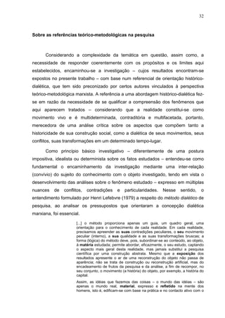 32
Sobre as referências teórico-metodológicas na pesquisa
Considerando a complexidade da temática em questão, assim como, a
necessidade de responder coerentemente com os propósitos e os limites aqui
estabelecidos, encaminhou-se a investigação – cujos resultados encontram-se
expostos no presente trabalho – com base num referencial de orientação histórico-
dialética, que tem sido preconizado por certos autores vinculados à perspectiva
teórico-metodológica marxista. A referência a uma abordagem histórico-dialética fez-
se em razão da necessidade de se qualificar a compreensão dos fenômenos que
aqui aparecem tratados – considerando que a realidade constitui-se como
movimento vivo e é multideterminada, contraditória e multifacetada, portanto,
merecedora de uma análise crítica sobre os aspectos que compõem tanto a
historicidade de sua construção social, como a dialética de seus movimentos, seus
conflitos, suas transformações em um determinado tempo-lugar.
Como princípio básico investigativo – diferentemente de uma postura
impositiva, idealista ou determinista sobre os fatos estudados – entendeu-se como
fundamental o encaminhamento da investigação mediante uma inter-relação
(convívio) do sujeito do conhecimento com o objeto investigado, tendo em vista o
desenvolvimento das análises sobre o fenômeno estudado – expresso em múltiplas
nuances de conflitos, contradições e particularidades. Nesse sentido, o
entendimento formulado por Henri Lefebvre (1979) a respeito do método dialético de
pesquisa, ao analisar os pressupostos que orientaram a concepção dialética
marxiana, foi essencial.
[...] o método proporciona apenas um guia, um quadro geral, uma
orientação para o conhecimento de cada realidade. Em cada realidade,
precisamos apreender as suas contradições peculiares, o seu movimento
peculiar (interno), a sua qualidade e as suas transformações bruscas; a
forma (lógica) do método deve, pois, subordinar-se ao conteúdo, ao objeto,
à matéria estudada; permite abordar, eficazmente, o seu estudo, captando
o aspecto mais geral desta realidade, mas jamais substitui a pesquisa
científica por uma construção abstrata. Mesmo que a exposição dos
resultados apresente o ar de uma reconstrução do objeto não passa de
aparência; não se trata de construção ou reconstrução artificial, mas do
encadeamento de frutos da pesquisa e da análise, a fim de recompor, no
seu conjunto, o movimento (a história) do objeto, por exemplo, a história do
capital.
Assim, as idéias que fazemos das coisas – o mundo das idéias – são
apenas o mundo real, material, expresso e refletido na mente dos
homens, isto é, edificam-se com base na prática e no contacto ativo com o
 