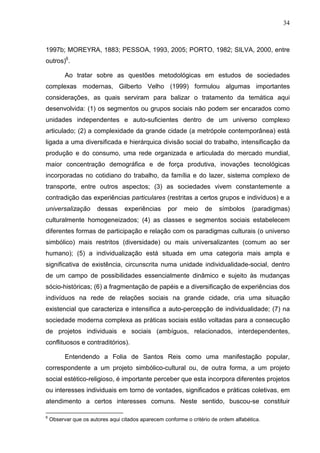 34
1997b; MOREYRA, 1883; PESSOA, 1993, 2005; PORTO, 1982; SILVA, 2000, entre
outros)6
.
Ao tratar sobre as questões metodológicas em estudos de sociedades
complexas modernas, Gilberto Velho (1999) formulou algumas importantes
considerações, as quais serviram para balizar o tratamento da temática aqui
desenvolvida: (1) os segmentos ou grupos sociais não podem ser encarados como
unidades independentes e auto-suficientes dentro de um universo complexo
articulado; (2) a complexidade da grande cidade (a metrópole contemporânea) está
ligada a uma diversificada e hierárquica divisão social do trabalho, intensificação da
produção e do consumo, uma rede organizada e articulada do mercado mundial,
maior concentração demográfica e de força produtiva, inovações tecnológicas
incorporadas no cotidiano do trabalho, da família e do lazer, sistema complexo de
transporte, entre outros aspectos; (3) as sociedades vivem constantemente a
contradição das experiências particulares (restritas a certos grupos e indivíduos) e a
universalização dessas experiências por meio de símbolos (paradigmas)
culturalmente homogeneizados; (4) as classes e segmentos sociais estabelecem
diferentes formas de participação e relação com os paradigmas culturais (o universo
simbólico) mais restritos (diversidade) ou mais universalizantes (comum ao ser
humano); (5) a individualização está situada em uma categoria mais ampla e
significativa de existência, circunscrita numa unidade individualidade-social, dentro
de um campo de possibilidades essencialmente dinâmico e sujeito às mudanças
sócio-históricas; (6) a fragmentação de papéis e a diversificação de experiências dos
indivíduos na rede de relações sociais na grande cidade, cria uma situação
existencial que caracteriza e intensifica a auto-percepção de individualidade; (7) na
sociedade moderna complexa as práticas sociais estão voltadas para a consecução
de projetos individuais e sociais (ambíguos, relacionados, interdependentes,
conflituosos e contraditórios).
Entendendo a Folia de Santos Reis como uma manifestação popular,
correspondente a um projeto simbólico-cultural ou, de outra forma, a um projeto
social estético-religioso, é importante perceber que esta incorpora diferentes projetos
ou interesses individuais em torno de vontades, significados e práticas coletivas, em
atendimento a certos interesses comuns. Neste sentido, buscou-se constituir
6
Observar que os autores aqui citados aparecem conforme o critério de ordem alfabética.
 