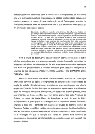 35
metodologicamente elementos para a apreensão e a compreensão da folia como
uma viva expressão da cultura, materializada na poética e religiosidade popular, em
contínuo processo de construção e de reafirmação social. Este aspecto, em vista de
suas particularidades, está em consonância com o que expressou Velho (1999, p.
34) em relação aos projetos sociais:
Os projetos constituem, portanto, uma dimensão da cultura, na medida em
que sempre são expressão simbólica. Sendo conscientes e potencialmente
públicos, estão diretamente ligados à organização social e aos processos de
mudança social. [...] Nem tudo nos projetos é político, mas, quando são
capazes de aglutinar grupos de interesses, há que procurar entender sua
riqueza simbólica e seu potencial de transformação. Em toda sociedade
complexa podem ser identificados grupos que, através de suas trajetórias e
posição em relação ao resto da sociedade, têm mais possibilidades de
divulgar seus projetos. Sem dúvida há todo um conjunto de variáveis - como
poder econômico, militar etc. que afetam o espaço cultural possível, mas é
importante verificar o potencial intrínseco de um projeto social que só pode
ser compreendido através do conjunto de símbolos a que está associado e
que veicula.
Com o intuito de desenvolver esta abordagem sobre a educação e o saber
artístico engendrado por um grupo no contexto popular, buscando concretizar os
propósitos definidos a esta investigação, foi feita a opção de encaminhar a pesquisa
com base em procedimentos e recursos utilizados pela pesquisa bibliográfica e
empírica do tipo etnográfica (ALBERTI, 2004a; ANDRÉ, 1995; BRANDÃO, 2003;
FAZENDA, 1989).
De modo sistemático, realizou-se um levantamento e estudo de obras cujas
referências serviram de apoio à compreensão da complexidade e dialeticidade do
objeto de estudo. Simultaneamente, procedeu-se uma aproximação com alguns
grupos de Folia de Santos Reis que se apresentam regularmente em diferentes
locais no município de Goiânia, em especial, por ocasião de eventos públicos, como
nos Encontros de Folias de Reis que vêm sendo promovidos pela Prefeitura de
Goiânia, na praça da Igreja Matriz de Campinas, a partir do ano de 2002.
Acompanhando a participação e a recepção das Companhias nestes Encontros,
ampliada a cada ano – contando com dezenas de grupos da capital e interior do
Estado de Goiás e um público variável, de centenas de pessoas de diferentes idades
e locais, atentas às apresentações que se sucedem durante todo o dia – reafirmou-
se a convicção de que a tradição das Folias de Santos Reis continua se
processando e revigorando com tenacidade no contexto popular, em especial, nas
grandes cidades.
 