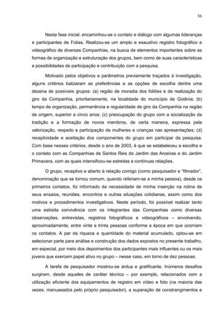 36
Nesta fase inicial, encaminhou-se o contato e diálogo com algumas lideranças
e participantes de Folias. Realizou-se um amplo e exaustivo registro fotográfico e
videográfico de diversas Companhias, na busca de elementos importantes sobre as
formas de organização e estruturação dos grupos, bem como de suas características
e possibilidades de participação e contribuição com a pesquisa.
Motivado pelos objetivos e parâmetros previamente traçados à investigação,
alguns critérios balizaram as preferências e as opções de escolha dentre uma
dezena de possíveis grupos: (a) região de moradia dos foliões e de realização do
giro da Companhia, prioritariamente, na localidade do município de Goiânia; (b)
tempo de organização, permanência e regularidade de giro da Companhia na região
de origem, superior a cinco anos; (c) preocupação do grupo com a socialização da
tradição e a formação de novos membros, de certa maneira, expressa pela
valorização, respeito e participação de mulheres e crianças nas apresentações; (d)
receptividade e aceitação dos componentes do grupo em participar da pesquisa.
Com base nesses critérios, desde o ano de 2003, é que se estabeleceu a escolha e
o contato com as Companhias de Santos Reis do Jardim das Aroeiras e do Jardim
Primavera, com as quais intensificou-se estreitas e contínuas relações.
O grupo, receptivo e aberto à relação comigo (como pesquisador e “filmador”,
denominação que se tornou comum, quando referiam-se a minha pessoa), desde os
primeiros contatos, foi informado da necessidade de minha inserção na rotina de
seus ensaios, reuniões, encontros e outras situações cotidianas, assim como dos
motivos e procedimentos investigativos. Neste período, foi possível realizar tanto
uma estreita convivência com os integrantes das Companhias como diversas
observações, entrevistas, registros fotográficos e videográficos – envolvendo,
aproximadamente, entre vinte e trinta pessoas conforme a época em que ocorriam
os contatos. A par da riqueza e quantidade do material acumulado, optou-se em
selecionar parte para análise e construção dos dados expostos no presente trabalho,
em especial, por meio dos depoimentos dos participantes mais influentes ou os mais
jovens que exercem papel ativo no grupo – nesse caso, em torno de dez pessoas.
A tarefa de pesquisador mostrou-se árdua e gratificante. Inúmeros desafios
surgiram, desde aqueles de caráter técnico – por exemplo, relacionados com a
utilização eficiente dos equipamentos de registro em vídeo e foto (na maioria das
vezes, manuseados pelo próprio pesquisador), a superação de constrangimentos e
 
