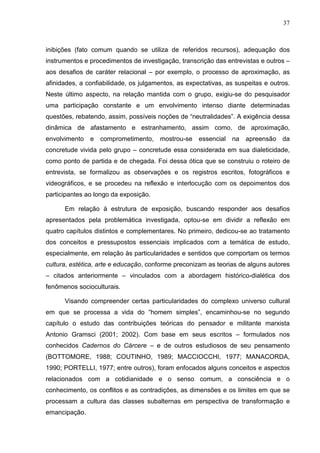 37
inibições (fato comum quando se utiliza de referidos recursos), adequação dos
instrumentos e procedimentos de investigação, transcrição das entrevistas e outros –
aos desafios de caráter relacional – por exemplo, o processo de aproximação, as
afinidades, a confiabilidade, os julgamentos, as expectativas, as suspeitas e outros.
Neste último aspecto, na relação mantida com o grupo, exigiu-se do pesquisador
uma participação constante e um envolvimento intenso diante determinadas
questões, rebatendo, assim, possíveis noções de “neutralidades”. A exigência dessa
dinâmica de afastamento e estranhamento, assim como, de aproximação,
envolvimento e comprometimento, mostrou-se essencial na apreensão da
concretude vivida pelo grupo – concretude essa considerada em sua dialeticidade,
como ponto de partida e de chegada. Foi dessa ótica que se construiu o roteiro de
entrevista, se formalizou as observações e os registros escritos, fotográficos e
videográficos, e se procedeu na reflexão e interlocução com os depoimentos dos
participantes ao longo da exposição.
Em relação à estrutura de exposição, buscando responder aos desafios
apresentados pela problemática investigada, optou-se em dividir a reflexão em
quatro capítulos distintos e complementares. No primeiro, dedicou-se ao tratamento
dos conceitos e pressupostos essenciais implicados com a temática de estudo,
especialmente, em relação às particularidades e sentidos que comportam os termos
cultura, estética, arte e educação, conforme preconizam as teorias de alguns autores
– citados anteriormente – vinculados com a abordagem histórico-dialética dos
fenômenos socioculturais.
Visando compreender certas particularidades do complexo universo cultural
em que se processa a vida do “homem simples”, encaminhou-se no segundo
capítulo o estudo das contribuições teóricas do pensador e militante marxista
Antonio Gramsci (2001; 2002). Com base em seus escritos – formulados nos
conhecidos Cadernos do Cárcere – e de outros estudiosos de seu pensamento
(BOTTOMORE, 1988; COUTINHO, 1989; MACCIOCCHI, 1977; MANACORDA,
1990; PORTELLI, 1977; entre outros), foram enfocados alguns conceitos e aspectos
relacionados com a cotidianidade e o senso comum, a consciência e o
conhecimento, os conflitos e as contradições, as dimensões e os limites em que se
processam a cultura das classes subalternas em perspectiva de transformação e
emancipação.
 