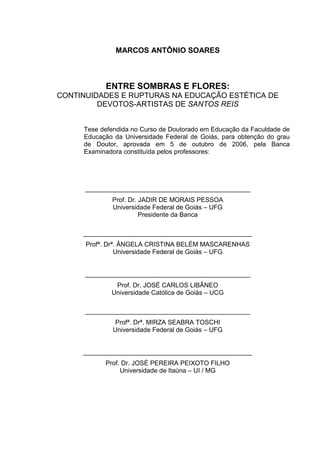 MARCOS ANTÔNIO SOARES
ENTRE SOMBRAS E FLORES:
CONTINUIDADES E RUPTURAS NA EDUCAÇÃO ESTÉTICA DE
DEVOTOS-ARTISTAS DE SANTOS REIS
Tese defendida no Curso de Doutorado em Educação da Faculdade de
Educação da Universidade Federal de Goiás, para obtenção do grau
de Doutor, aprovada em 5 de outubro de 2006, pela Banca
Examinadora constituída pelos professores:
______________________________________________
Prof. Dr. JADIR DE MORAIS PESSOA
Universidade Federal de Goiás – UFG
Presidente da Banca
_______________________________________________
Profª. Drª. ÂNGELA CRISTINA BELÉM MASCARENHAS
Universidade Federal de Goiás – UFG
______________________________________________
Prof. Dr. JOSÉ CARLOS LIBÂNEO
Universidade Católica de Goiás – UCG
______________________________________________
Profª. Drª. MIRZA SEABRA TOSCHI
Universidade Federal de Goiás – UFG
_______________________________________________
Prof. Dr. JOSÉ PEREIRA PEIXOTO FILHO
Universidade de Itaúna – UI / MG
 