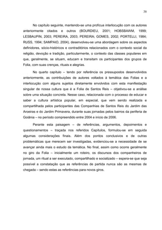 38
No capítulo seguinte, mantendo-se uma profícua interlocução com os autores
anteriormente citados e outros (BOURDIEU, 2001; HOBSBAWM, 1999;
LESBAUPIN, 2003; PEREIRA, 2003; PEREIRA; GOMES, 2002; PORTELLI, 1984;
RUSS, 1994; SAMPAIO, 2004), desenvolveu-se uma abordagem sobre os aspectos
definidores, sócio-históricos e contraditórios relacionados com o contexto social da
religião, devoção e tradição, particularmente, o contexto das classes populares em
que, geralmente, se situam, educam e transitam os participantes dos grupos de
Folia, com suas crenças, rituais e alegrias.
No quarto capítulo – tendo por referência os pressupostos desenvolvidos
anteriormente, as contribuições de autores voltados à temática das Folias e a
interlocução com alguns sujeitos diretamente envolvidos com esta manifestação
singular de nossa cultura que é a Folia de Santos Reis – objetivou-se a análise
sobre uma situação concreta. Nesse caso, relacionada com o processo de educar e
saber a cultura artística popular, em especial, que vem sendo realizada e
compartilhada pelos participantes das Companhias de Santos Reis do Jardim das
Aroeiras e do Jardim Primavera, durante suas jornadas pelos bairros da periferia de
Goiânia – no período compreendido entre 2004 e início de 2006.
Perante esta paisagem – de referências, argumentos, depoimentos e
questionamentos – traçada nos referidos Capítulos, formulou-se em seguida
algumas considerações finais. Além dos pontos conclusivos e de outras
problemáticas que merecem ser investigadas, evidenciou-se a necessidade de se
avançar ainda mais o estudo da temática. No final, assim como ocorre geralmente
no giro da Folia – inicialmente um roteiro, os discursos dos companheiros de
jornada, um ritual a ser executado, compartilhado e socializado – espera-se que seja
possível a constatação que as referências de partida nunca são as mesmas de
chegada – sendo estas as referências para novos giros.
 