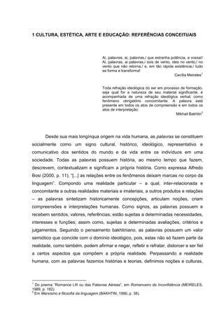 1 CULTURA, ESTÉTICA, ARTE E EDUCAÇÃO: REFERÊNCIAS CONCEITUAIS
Ai, palavras, ai, palavras,/ que estranha potência, a vossa!/
Ai, palavras, ai palavras,/ sois de vento, ides no vento,/ no
vento que não retorna,/ e, em tão rápida existência,/ tudo
se forma e transforma!
Cecília Meireles
1
Toda refração ideológica do ser em processo de formação,
seja qual for a natureza de seu material significante, é
acompanhada de uma refração ideológica verbal, como
fenômeno obrigatório concomitante. A palavra está
presente em todos os atos de compreensão e em todos os
atos de interpretação.
Mikhail Bakhtin
2
Desde sua mais longínqua origem na vida humana, as palavras se constituem
socialmente como um signo cultural, histórico, ideológico, representativo e
comunicativo dos sentidos do mundo e da vida entre os indivíduos em uma
sociedade. Todas as palavras possuem história, ao mesmo tempo que fazem,
descrevem, contextualizam e significam a própria história. Como expressa Alfredo
Bosi (2000, p. 11), “[...] as relações entre os fenômenos deixam marcas no corpo da
linguagem”. Compondo uma realidade particular – a qual, inter-relacionada e
concomitante a outras realidades materiais e imateriais, a outros produtos e relações
– as palavras sintetizam historicamente concepções, articulam noções, criam
compreensões e interpretações humanas. Como signos, as palavras possuem e
recebem sentidos, valores, referências; estão sujeitas a determinadas necessidades,
interesses e funções; assim como, sujeitas a determinadas avaliações, critérios e
julgamentos. Seguindo o pensamento bakhtiniano, as palavras possuem um valor
semiótico que coincide com o domínio ideológico, pois, estas não só fazem parte da
realidade, como também, podem afirmar e negar, refletir e refratar, distorcer e ser fiel
a certos aspectos que compõem a própria realidade. Perpassando a realidade
humana, com as palavras fazemos histórias e teorias, definimos noções e culturas,
1
Do poema “Romance LIII ou das Palavras Aéreas”, em Romanceiro da Inconfidência (MEIRELES,
1989, p. 182).
2
Em Marxismo e filosofia da linguagem (BAKHTIN, 1990, p. 38).
 