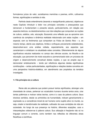 40
formulamos juízos de valor, socializamos memórias e poemas, enfim, cultivamos
formas, significações e sentidos à vida.
Partindo deste entendimento (tecendo e ressignificando palavras), objetiva-se
neste Capítulo introduzir o leitor nos principais conceitos e pressupostos que
demarcam e fundamentam o presente estudo, particularmente, em relação aos
aspectos teóricos, os desdobramentos e as inter-relações que comportam as noções
de cultura, estética, arte, educação. Buscando uma reflexão que se aproxime com
coerência da complexa e dinâmica realidade relacionada com estas noções – em
especial, com os fenômenos que comportam as Folias de Santos Reis – e, ao
mesmo tempo, atento aos objetivos, limites e enfoques previamente estabelecidos,
desenvolver-se-á uma análise voltada, especialmente, aos aspectos que
caracterizam e sintetizam na atualidade estes conceitos. Diferentemente de alguns
significativos estudos realizados no campo das ciências sociais, da filosofia e da
educação, que percorrem de modo exaustivo e pormenorizado todo um processo de
origem e desenvolvimento conceitual destas noções, o que se propõe aqui é
demonstrar sinteticamente – tendo por referência algumas destas significativas
contribuições – certas particularidades, significações e relações destes conceitos em
uma perspectiva histórico-dialética, em atendimento aos propósitos da temática
investigada.
1.1 No princípio era a cultura
Raras são as palavras que podem possuir tantos significados, abranger uma
diversidade de coisas, pertencer ao vocabulário humano durante tantos anos, criar
tantas polêmicas e motivar várias teorias, como é o caso da palavra cultura. Seus
diversos sentidos, desde os primórdios da humanidade, indicam genericamente a
expressão ou a consciência inicial do ser humano como sujeito ativo no mundo, ou
seja, criador e transformador da realidade, cultivador de suas condições de vida em
sociedade. Ao longo de sua presença na história, diferentes acepções, usos e
interpretações voltaram-se à palavra cultura. Sua utilização é freqüente não só no
linguajar comum e corrente, como também nas reflexões de diferentes áreas
filosóficas e científicas.
 