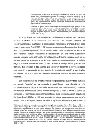 42
A possibilidade de enraizar no passado a experiência atual de um grupo se
perfaz pelas mediações simbólicas. É o gesto, o cantor, a dança, o rito, a
oração, a fala que evoca, a fala que invoca. No mundo arcaico tudo isto é
fundamentalmente religião, vínculo do presente como o outrora-tornado-
agora, laço da comunidade com as forças que a criaram em outro tempo e
que sustêm a sua identidade.
A esfera do culto, com a sua constante reatualização das origens e dos
ancestrais, afirma-se como um outro universal das sociedades humanas
juntamente com a luta pelos meios materiais de vida e as conseqüentes
relações de poder implícitas, literal e metaforicamente, na forma ativa de colo
(BOSI, 2000, p. 15).
Na antiguidade, os romanos adotaram também o termo cultura para referirem-
se aos cuidados e a educação das crianças, às atitudes voltadas ao
desenvolvimento das qualidades e necessidades naturais das crianças. Sobre esse
aspecto, argumenta Bosi (2000, p. 16) que do termo cultum (forma nominal do verbo
latino colo) deriva o particípio futuro culturus, relacionado com o que se vai ou se
quer trabalhar, cultivar, transformar e desenvolver. Em sua forma substantiva,
culturus aplica-se tanto ao trabalho agrícola como ao trabalho realizado junto ao ser
humano desde os primeiros anos de vida, conforme acepção definida na paidéia
grega e presente em nossos dias, ou seja, “cultura é o conjunto das práticas, das
técnicas, dos símbolos e dos valores que se devem transmitir às novas gerações
para garantir a reprodução de um estado de coexistência social”, o que implica
reconhecer, que “a educação é o momento institucional marcado” ou essencial deste
processo.
Em sua dimensão de projeto coletivo enriquecedor da subjetividade humana,
em sentido “superior” ou expressando a possibilidade mais elevada da vida
(condição desejada, digna e estimada socialmente; um ideal de status), a cultura
corresponde aos cuidados com o mundo do espírito, o culto, o trato e o cultivo da
humanitas 4
. Reafirmando este entendimento por meio de Hanna Arendt, argumenta
Marilena Chauí (1989a, p. 11) que a noção de cultura estava relacionada com “o
cuidado com a terra para torná-la habitável e agradável aos homens, era também o
4
Este aspecto pode ser ilustrado, por exemplo, na noção assumida por Marco Túlio Cícero (106-46 a.
C.) na Roma antiga. Ao analisar a história da educação romana, Franco Cambi (1999) destaca a
significativa importância de Cícero como mediador do processo de incorporação-adequação da
paidéia grega em sua versão latina como humanitas (referência esta adotada ulteriormente na
tradição educacional de vários países): “No campo educativo deve ser sublinhada a concepção do
orador, proposto como modelo de cultura e de humanitas, a já referida retomada/transcrição da noção
grega de paidéia, bem como uma série de observações sobre a formação dos jovens, contidas
sobretudo em suas Cartas. No De Oratore, publicado em 55 a. C., Cícero desenvolve plenamente sua
concepção educativa. O verdadeiro orador é o homem ideal que reúne em si capacidade de palavra,
riqueza de cultura e capacidade de participar da vida social e política, como protagonista” (CAMBI,
1999, p. 109).
 