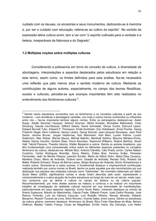 43
cuidado com os deuses, os ancestrais e seus monumentos, dedicando-se à memória
e, por ser o cuidado com educação, referia-se ao cultivo do espírito”. No sentido da
expressão latina cultura animi, tem a ver com “o espírito cultivado para a verdade e a
beleza, inseparáveis da Natureza e do Sagrado”.
1.2 Múltiplas noções sobre múltiplas culturas
Considerando a polissemia em torno do conceito de cultura, a diversidade de
abordagens, interpretações e aspectos destacados pelos estudiosos em relação a
este termo, assim como, os limites definidos para esta análise, faz-se necessária
uma reflexão que pelo menos situe o sentido moderno de cultura. Mediante as
contribuições de alguns autores, especialmente, no campo das teorias filosóficas,
sociais e culturais, percebe-se que avanços importantes têm sido realizados no
entendimento dos fenômenos culturais 5
.
5
Dentre vários estudiosos envolvidos com os fenômenos e os conceitos culturais a partir da era
moderna – com temáticas e abordagens variadas; uns mais e outros menos conhecidos ou influentes
entre nós – faz-se importante lembrar alguns nomes. Entre os estrangeiros destacam-se: Adam
Kuper, Adolfo Sanchez Vazquez, Antonio Gramsci, Alfred Kroeber, Bronislaw Malinowski, Carlo
Ginzburg, Claude Lévi-Strauss, Clifford Geertz, David Schneider, Denys Cuche, Edmund Leach,
Edward Burnett Tylor, Edward P. Thompson, Emile Durkheim, Eric Hobsbawm, Ernst Fischer, Georg
Friedrich Hegel, Henri Lefebvre, Georg Lukács, Georg Simmel, Jean-Jacques Rousseau, Jean Paul
Sartre, Jerome Bruner, Jürgen Habermas, Karl Mannheim, Karl Marx, Lucien Febvre, Lucien
Goldmann, Max Weber, Marcel Mauss, Mikhail Bakhtin, Marshall Sahlins, Maurice Merleau-Ponty,
Nestor Garcia Canclini, Norbert Elias, Pierre Bourdieu, Raymond Williams, Roland Barthes, Stuart
Hall, Talcott Parsons, Theodor Adorno, Walter Benjamin e outros. Dentre os autores brasileiros, que
têm fundamentado uma compreensão crítica sobre os diferentes aspectos presentes no complexo
fenômeno da cultura, destacam-se: Alfredo Bosi, Antonio Cândido, Cáio Prado Junior, Carlos Nelson
Coutinho, Carlos Rodrigues Brandão, Darcy Ribeiro, Ecléia Bosi, Ferreira Gullar, Florestan
Fernandes, Jadir de Morais Pessoa, Leandro Konder, Maria da Glória Gohn, Maria Elisa Cevasco,
Marilena Chauí, Mario de Andrade, Octávio Ianni, Oswald de Andrade, Renato Ortiz, Roberto Da
Matta, Roberto Schwarz, Roque de Barros Laraia, Sérgio Buarque de Holanda, Simon Schwartzman e
muitos outros. Somando-se a estes autores, é fundamental destacar a imprescindível contribuição
realizada também por outros nomes no Brasil, dentre os quais aqueles que são reconhecidos por sua
dedicação nos estudos das tradições culturais como “folcloristas”. No inventário elaborado por Mário
Souto Maior (2000), significativos nomes e obras foram descritas pelo autor, expressando o
comprometimento e a ativa atuação de muitos estudiosos ao longo de mais de um século, neste caso,
nos contornos que se define a cultura no campo do folclore ou da cultura popular.
Reconhecidamente, por meio destes autores se realizou e continua a se realizar um importante
trabalho de investigação da realidade cultural nacional em sua diversidade de manifestações,
particularmente em seus aspectos regionais. Como Souto Maior, merecem destaque os nomes de
Ariano Suassuna, Bráulio do Nascimento, Cáscia Frade, Gilberto Freyre, José Carlos Rossato, José
Ramos Tinhorão, Luís da Câmara Cascudo, Luiz Rodolfo Vilhena, Renato Almeida, Roberto
Benjamin, Rossini Tavares de Lima, Sílvio Romero, Vicente Sales, entre outros. Dentre os estudiosos
da cultura goiana, merecem destaque: Americano do Brasil, Ático Frota Vilas-Boas da Mota, Bariani
Ortêncio, Basileu Toledo França, Couto de Magalhães, Emílio Vieira, Ely Camargo, Luis Heitor
 