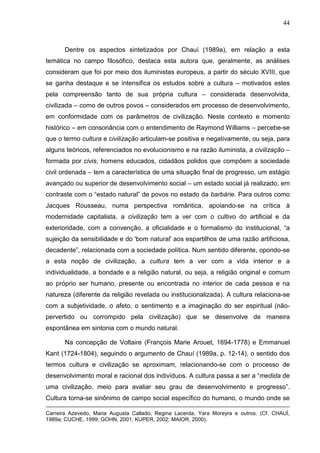 44
Dentre os aspectos sintetizados por Chauí (1989a), em relação a esta
temática no campo filosófico, destaca esta autora que, geralmente, as análises
consideram que foi por meio dos iluministas europeus, a partir do século XVIII, que
se ganha destaque e se intensifica os estudos sobre a cultura – motivados estes
pela compreensão tanto de sua própria cultura – considerada desenvolvida,
civilizada – como de outros povos – considerados em processo de desenvolvimento,
em conformidade com os parâmetros de civilização. Neste contexto e momento
histórico – em consonância com o entendimento de Raymond Williams – percebe-se
que o termo cultura e civilização articulam-se positiva e negativamente, ou seja, para
alguns teóricos, referenciados no evolucionismo e na razão iluminista, a civilização –
formada por civis, homens educados, cidadãos polidos que compõem a sociedade
civil ordenada – tem a característica de uma situação final de progresso, um estágio
avançado ou superior de desenvolvimento social – um estado social já realizado, em
contraste com o “estado natural” de povos no estado da barbárie. Para outros como
Jacques Rousseau, numa perspectiva romântica, apoiando-se na crítica à
modernidade capitalista, a civilização tem a ver com o cultivo do artificial e da
exterioridade, com a convenção, a oficialidade e o formalismo do institucional, “a
sujeição da sensibilidade e do 'bom natural' aos espartilhos de uma razão artificiosa,
decadente”, relacionada com a sociedade política. Num sentido diferente, opondo-se
a esta noção de civilização, a cultura tem a ver com a vida interior e a
individualidade, a bondade e a religião natural, ou seja, a religião original e comum
ao próprio ser humano, presente ou encontrada no interior de cada pessoa e na
natureza (diferente da religião revelada ou institucionalizada). A cultura relaciona-se
com a subjetividade, o afeto, o sentimento e a imaginação do ser espiritual (não-
pervertido ou corrompido pela civilização) que se desenvolve de maneira
espontânea em sintonia com o mundo natural.
Na concepção de Voltaire (François Marie Arouet, 1694-1778) e Emmanuel
Kant (1724-1804), seguindo o argumento de Chauí (1989a, p. 12-14), o sentido dos
termos cultura e civilização se aproximam, relacionando-se com o processo de
desenvolvimento moral e racional dos indivíduos. A cultura passa a ser a “medida de
uma civilização, meio para avaliar seu grau de desenvolvimento e progresso”.
Cultura torna-se sinônimo de campo social específico do humano, o mundo onde se
Carreira Azevedo, Maria Augusta Callado, Regina Lacerda, Yara Moreyra e outros. (Cf. CHAUÍ,
1989a; CUCHE, 1999; GOHN, 2001; KUPER, 2002; MAIOR, 2000).
 