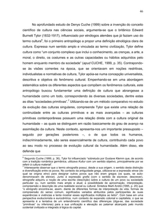 46
No aprofundado estudo de Denys Cuche (1999) sobre a invenção do conceito
científico de cultura nas ciências sociais, argumenta-se que o britânico Edward
Burnett Tylor (1832-1917), influenciado por etnólogos alemães que já faziam uso do
termo cultura6
, foi o primeiro antropólogo a propor uma definição etnológica clara de
cultura. Expressa num sentido amplo e vinculada ao termo civilização, Tylor define
cultura como “um conjunto complexo que inclui o conhecimento, as crenças, a arte, a
moral, o direito, os costumes e as outras capacidades ou hábitos adquiridos pelo
homem enquanto membro da sociedade” (apud CUCHE, 1999, p. 35). Contrapondo-
se às visões correntes na época, que se orientavam em noções restritivas,
individualistas e normativas de cultura, Tylor apóia-se numa concepção universalista,
descritiva e objetiva do fenômeno cultural. Empenhando-se em uma abordagem
sistemática sobre os diferentes aspectos que compõem os fenômenos culturais, este
antropólogo buscou fundamentar uma definição de cultura que abrangesse a
humanidade como um todo, correspondendo às diversas sociedades, dentre estas
as ditas “sociedades primitivas”.7
Utilizando-se de um método comparativo no estudo
da evolução das culturas singulares, compreende Tylor que existe uma relação de
continuidade entre as culturas primitivas e as mais avançadas – as culturas
primitivas contemporâneas possuem uma relação direta com a cultura original da
humanidade – as quais se distinguem em razão basicamente do grau de avanço na
assimilação da cultura. Neste contexto, apresenta-nos um importante pressuposto –
seguido por gerações posteriores –, o de que todos os humanos,
indiscriminadamente, são seres essencialmente de cultura, contribuindo cada povo
ao seu modo no processo de evolução cultural da humanidade. Além disso, ele
defende que
6
Segundo Cuche (1999, p. 36), Tylor foi influenciado “sobretudo por Gustave Klemm que, de acordo
com a tradição romântica germânica, utilizava Kultur com um sentido objetivo, principalmente por se
referir à cultura material”.
7
Interessante observar que o termo etnografia possui, desde a sua origem, o sentido desta distinção
e diversificação entre os povos. No contexto da antiguidade grega, utilizava-se a expressão etnoe (do
qual se origina etno) para designar outros povos que não eram gregos (os quais, se auto-
denominavam de elenoe). Junto à expressão grafia (com o sentido de escrever, descrever),
etnografia adquiriu a noção de uma escrita (descrição) sobre a cultura de um povo ou sociedade
particular ou, num sentido mais amplo e atual, a possibilidade de aproximação, interpretação,
compreensão e descrição de uma realidade social ou cultural. Sintetiza Marli André (1995, p. 20) que
“o etnógrafo encontra-se, assim, diante de diferentes formas de interpretação da vida, formas de
compreensão do senso comum, significados variados atribuídos pelos participantes às suas
experiências e vivências e tenta mostrar esses significados múltiplos ao leitor”. Com base em uma
perspectiva evolucionista e eurocêntrica, num contexto de expansão colonial e capitalista, o que se
apresenta é a tentativa de um entendimento científico das diferenças (diga-se, das sociedade
“primitivas” ou inferiores) para a sua unificação e elevação ao patamar alcançado pelo mundo
ocidental civilizado e integrado à lógica do capital.
 