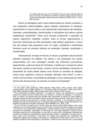 48
um inglês podia dizer que era "civilizado" sem que tivesse realizado alguma
coisa, mas para os alemães todo indivíduo adquiria cultura por meio de um
processo de educação e desenvolvimento espiritual (KUPER, 2002, p. 53-54,
grifo do autor).
Dentre as abordagens sobre cultura desenvolvidas por autores vinculados a
uma perspectiva histórico-dialética, alguns aspectos significativos se destacam,
especialmente, no que se refere a uma compreensão sócio-histórica das interações,
interesses, contextualizações, transformações e contradições das práticas culturais
estabelecidas socialmente9
. Tendo como princípio fundamental a superação do
sistema hegemônico capitalista, portanto, todas as formas organizacionais e
estruturas institucionais que dão sustentação a este sistema, geralmente, a cultura
tem sido tratada nesta perspectiva como um amplo, contraditório e diversificado
fenômeno social em processo dinâmico de construção, interação, socialização e
transformação.
Historicamente, ao longo de mais de um século, as questões culturais sempre
estiveram presentes nos debates, nas teorias e nas proposições dos autores
comprometidos com uma abordagem marxista dos fenômenos socioculturais,
especialmente, a partir do século XX. Entretanto, é sabido que o conceito de cultura
não obteve, durante um bom tempo, o mesmo nível de centralidade e tratamento no
pensamento de muitos destes autores como tiveram os conceitos de ideologia,
classe social, capitalismo, estrutura, revolução, alienação, entre outros10
; e nem o
mesmo nível de ênfase e diversidade de abordagens como a dispensada por certos
teóricos das ciências sociais, em especial, no campo da antropologia11
.
9
Cf. Bosi (1987; 2000), Bottomore (1988), Brandão (1999; 2002a; 2004), Canclini (1979; 2003),
Cevasco (2003), Chauí (1989a; 1989b), E. P. Thompson (1998), Gramsci (2001, 2002), Gohn (2001),
Hall (1998), Hobsbawm (2000; 1998), Schwartzman (1997), Williams (1979) e outros.
10
Na compreensão de William Outhwaite, “o conceito de ‘cultura’ não desempenhou um papel
essencial no sistema teórico marxista como, por exemplo, o conceito de ideologia. [...] É digno de
nota, no entanto, que grande parte dos debates mais importantes do século XX sobre estética e
questões culturais de modo mais genérico foram promovidos pelos marxistas. Além disso, existe uma
dimensão cultural crucial para todo o projeto marxista e socialista, e as questões de cultura e
ideologia têm sido tão importantes para o marxismo ocidental que alguns autores identificaram uma
tendência específica de marxismo ‘culturalista’” (BOTTOMORE et al., 1988, p. 93).
11
Se, por um lado, é possível que a função social das teorias sociais esteja voltada, entre outros
aspectos, para as transformações sociais, por outro lado, ao longo da história, percebe-se que estas
– as teorias ou os conhecimentos especializados – também podem cumprir um significativo papel no
processo de manutenção, reprodução ou dominação em uma dada realidade e momento social.
Importante observar que a antropologia, em seu início no século XIX, compartilhava interesses que
iam além da propalada compreensão do “desenvolvimento cultural” e “identidade” de outros povos –
estes, vistos como "atrasados" e "primitivos" em relação aos parâmetros de "civilização" das
sociedades hegemônicas européias. Este aspecto é constatado por Adam Kuper (1978, p. 121), ao
analisar as relações entre antropologia e colonialismo: “Desde os seus primeiros dias, a Antropologia
 