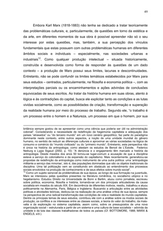 49
Embora Karl Marx (1818-1883) não tenha se dedicado a tratar teoricamente
das problemáticas culturais, e, particularmente, de questões em torno da estética e
da arte, em diferentes momentos de sua obra é possível apreender não só o seu
interesse por estas questões, mas, também, a sua percepção dos vínculos
fundamentais que estas possuem com outras problemáticas humanas em diferentes
âmbitos sociais e individuais – especialmente, nas sociedades urbanas e
industriais12
. Como qualquer produção intelectual – situada historicamente,
construída e desenvolvida como forma de responder às questões de um dado
contexto – a produção de Marx possui seus limites, lacunas e descontinuidades.
Entretanto, não se pode confundir os limites temáticos estabelecidos por Marx para
seus estudos – centrados, particularmente, na filosofia e economia política –, com as
interpretações parciais ou os encaminhamentos e ações advindas de conclusões
equivocadas de seus escritos. Ao tratar da história humana em suas obras, atento à
lógica e às contradições do capital, busca ele explicitar tanto as condições e as lutas
vividas socialmente, como as possibilidades de criação, transformação e superação
da realidade humana por meio do processo de trabalho. Segundo ele, “o trabalho é
um processo entre o homem e a Natureza, um processo em que o homem, por sua
britânica sempre gostou de se apresentar como uma ciência que poderia ser útil na administração
colonial”. Considerando a necessidade de redefinição da hegemonia capitalista e adequação dos
países “atrasados” ou “do terceiro mundo” em um novo cenário geopolítico, faz parte do paradigma
dominante neste contexto, entre outros aspectos, a noção de uma unidade mundial do gênero
humano, no sentido de reduzir as diferenças culturais e aproximar as várias sociedades na lógica de
consumo e comércio do “mundo civilizado” ou do “primeiro mundo”. Entretanto, esta perspectiva não
é única na história da antropologia, como atestam os estudos de Benoit de L’Estoile, Federico
Neiburg e Lygia Sigaud (2002, p. 10): “A denúncia e o engajamento têm marcado a história da
antropologia. Desde meados dos anos 50 tornou-se lugar-comum a acusação de que a disciplina
esteve a serviço do colonialismo e da expansão do capitalismo. Mais recentemente, generalizou-se
propostas de redefinição da antropologia como instrumento de uma outra política: uma ‘antropologia
militante a serviço das minorias’, isto é, das populações dominadas que são os objetos tradicionais da
disciplina. Uma tal politização vem se constituindo em obstáculo ao entendimento dos processos
sociais envolvidos na produção de conhecimento e de seus efeitos sobre mundo social”.
12
Como um sujeito sensível às problemáticas de sua época, ao longo de sua formação na juventude,
Marx se interessou pelas questões presentes na literatura romântica, no socialismo utópico e no
hegelianismo. Estudou Direito na Universidade de Bonn e Berlim, atuou como jornalista, escreveu
sobre política, economia, filosofia e história, tornando-se um dos principais articuladores da causa
socialista em meados do século XIX. Em decorrência de diferentes motivos, residiu, trabalhou e atuou
politicamente na Alemanha, Paris, Bélgica e Inglaterra. Buscando a articulação entre as atividades
políticas e atividades teóricas, dedicou-se na realização de uma análise crítica de sua época, sempre
na perspectiva de uma radical transformação das condições de vida e realidade do mundo capitalista.
Dentre os principais temas de seus estudos, contribuiu ele com a análise sobre os modos sociais de
produção, os conflitos e os interesses entre as classes sociais, a teoria do valor do trabalho, da mais-
valia e da exploração no sistema capitalista, assim como, sobre os pressupostos de uma nova
organização social – estruturada a partir de um sistema e uma cultura de base socialista – advinda da
unidade e da luta das classes trabalhadoras de todos os países (Cf. BOTTOMORE, 1988; MARX &
ENGELS, s/d.).
 