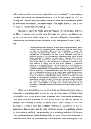 50
ação, media, regula e controla seu metabolismo com a Natureza”; um processo no
qual visa “apropriar-se da matéria natural numa forma útil para sua própria vida”; por
conseguinte, “ao atuar, por meio desse movimento, sobre a Natureza externa a ele e
ao modificá-la, ele modifica, ao mesmo tempo, sua própria natureza”, isto é, seu
modo de ser na cultura (MARX, 1988, p. 142).
No precioso estudo de Adolfo Sánchez Vázquez, no livro As Idéias Estéticas
de Marx, é possível compreender uma dimensão nem sempre considerada dos
escritos marxianos, os quais, certamente, motivaram diferentes interpretações e
repercussões nas teorias sociais e filosóficas. Assim se expressa Vázquez (1978, p.
11):
A apreciação das idéias estéticas de Marx não pode separar-se da prática
humana e artística que as corrobora, mas também, para que resplandeçam
em toda sua intensidade, não podem ser consideradas à margem das
vicissitudes do pensamento marxista. Não é casual o fato de que as
interpretações do pensamento de Marx que se revelaram incapazes de
apreender seu nervo vivo permaneceram igualmente cegas diante de suas
idéias estéticas. O problema de seu valor e alcance, bem como a
possibilidade de construir uma estética não tanto com elas como a partir
delas, exige assim uma justa compreensão do âmago da filosofia de Marx
como filosofia da praxis, mas de uma praxis tendente a transformar
radicalmente a realidade humana - tal como aparece num nível histórico e
concreta: a sociedade capitalista - a fim de instaurar uma sociedade na qual
o homem possa explicitar criadoramente suas forças essenciais, frustradas,
negadas, potenciais ou despotencializadas. Este marxismo que se identifica
com o verdadeiro humanismo, com a transformação radical do homem em
todos planos, cumpre a aspiração de Marx, formulada já num trabalho juvenil,
de que "o homem seja o ser supremo para o homem". O estético não pode
ser alheio a este marxismo humanista, já que constitui [...] uma dimensão
essencial da existência humana. Por isso, Marx devia necessariamente falar
nos problemas estéticos, numa forma certamente concisa e desarticulada,
mas com a profundidade que exigia uma inserção essencial em sua
concepção do homem e em sua doutrina da transformação revolucionária da
sociedade.
Outro nome de referência, que de forma direta ou indiretamente influenciou as
discussões e os estudos sobre o modo de vida na modernidade, foi Vladimir Ilitch
Lênin (1870-1924). Considerando o seu empenho, muito mais voltado em construir
uma nova sociedade e cultura na qual estava situado do que em teorizar os
aspectos que delimitam o sentido do termo cultura, Lênin dedicou-se nos seus
discursos e escritos a tratar das condições históricas do capitalismo em fase de
superação e dos princípios que deveriam nortear as práticas e as políticas culturais
do “novo regime soviético”, na consecução de uma cultura proletária. Conforme a
prerrogativa definida por Marx e Engels (1989), em suas Teses sobre Feuerbach, a
realidade social deve ser compreendida criticamente em suas contradições e por
 
