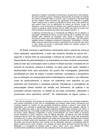 54
espiritual e material, criatividade e mecanicismo, grande arte e vida ordinária.
Sua obra pretende superar a dicotomia estruturantes da posição da tradição
de cultura e sociedade. Nela, a "Cultura", com C maiúsculo, é colocada longe
da vida material, onde encontrou seu significado. Para Williams a questão
nodal é verificar que a cultura é produzida de forma muito mais extensa do
que querem fazer crer os defensores da cultura de minoria. Longe de
desprezar o que comumente se designa como grandes obras da Cultura, é
preciso se apropriar dessa herança comum retida nas mãos de poucos, por
meio da abertura do acesso aos meios de produção cultural. [...]
A diferença fundamental que a contribuição de Williams traz ao debate é a
percepção materialista da cultura: os bens culturais são o resultado de meios
também eles materiais de produção (indo desde a linguagem como
consciência prática aos meios eletrônicos de comunicação), que concretizam
relações sociais complexas envolvendo instituições, convenções e formas.
Definir cultura é pronunciar-se sobre o significado de um modo de vida. Esse
o vasto campo de estudo e intervenção aberto aos estudos culturais no
momento de sua formação.
No Brasil, inúmeras e significativas contribuições sobre o estudo da cultura já
foram realizadas, especialmente, a partir das primeiras décadas do século XX –
seguindo a mesma trilha de preocupação e enfoque de autores em outros países.
Respondendo às particularidades e as diversidades de nosso contexto sociocultural,
pode-se dizer que a teorização sobre a cultura no Brasil acumula o resultado de um
conjunto de iniciativas, esforços e análises, na maior parte das vezes, isoladas e
desarticuladas entre seus estudiosos. No quadro das investigações, geralmente
formalizadas por meio de artigos e ensaios históricos, sociológicos e etnográficos
que se embasam em pressupostos teórico-metodológicos variados e com diferentes
níveis de aprofundamento, é comum um tratamento mais descritivo do que
explicativo dos fenômenos e processos culturais. Constata-se a convergência de
preocupações destes estudos em relação aos fenômenos, às práticas e às
produções culturais nacionais, no sentido de ser estes conhecidos, valorizados e
preservados como patrimônio cultural15
. No entendimento de alguns autores, o
15
Se entre as gerações mais antigas de estudiosos da cultura é comum uma formação acadêmica
nem sempre compatível ou afim com as investigações que realizam neste campo, percebe-se uma
mudança gradual na medida em que gerações posteriores passam a assumir uma atitude de
especialista, com formação e qualificação específica para o tratamento das questões culturais. A
partir das referências sobre o tipo de formação acadêmica realizada pelos estudiosos da cultura, é
possível identificar que a formação acadêmica das primeiras gerações esteve mais ligada aos cursos
de Direito, Letras, Medicina, Engenharia e outros (provavelmente, por serem estes os primeiros
cursos existentes no país), enquanto, entre as últimas gerações, percebe-se que esta formação
centra-se mais em torno dos cursos nas Ciências Sociais, Letras, Artes e outros mais diretamente
envolvidos com a cultura. Importante destacar que muitas das contribuições realizadas sobre estudos
da cultura no Brasil, advêm dos interesses e das iniciativas individuais de seus estudiosos – muitos
dos quais, sem recursos devidos e sem vínculos com as instituições culturais e universitárias. Não de
agora, predomina em nosso contexto uma situação de baixo apoio financeiro-institucional para a
realização e a divulgação de estudos sobre a cultura, assim como, uma situação de ínfimo
reconhecimento acadêmico e social tanto das produções como dos pesquisadores.
 