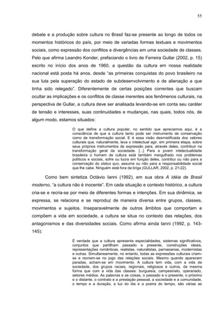 55
debate e a produção sobre cultura no Brasil faz-se presente ao longo de todos os
momentos históricos do país, por meio de variadas formas textuais e movimentos
sociais, como expressão dos conflitos e divergências em uma sociedade de classes.
Pelo que afirma Leandro Konder, prefaciando o livro de Ferreira Gullar (2002, p. 15)
escrito no início dos anos de 1960, a questão da cultura em nossa realidade
nacional está posta há anos, desde “as primeiras conquistas do povo brasileiro na
sua luta pela superação do estado de subdesenvolvimento e de alienação a que
tinha sido relegado”. Diferentemente de certas posições correntes que buscam
ocultar as implicações e os conflitos de classe inerentes aos fenômenos culturais, na
perspectiva de Gullar, a cultura deve ser analisada levando-se em conta seu caráter
de tensão e interesses, suas continuidades e mudanças, nas quais, todos nós, de
algum modo, estamos situados:
O que define a cultura popular, no sentido que apreciamos aqui, é a
consciência de que a cultura tanto pode ser instrumento de conservação
como de transformação social. E é essa visão desmistificada dos valores
culturais que, naturalmente, leva o intelectual agir, em primeira etapa, sobre
seus próprios instrumentos de expressão para, através deles, contribuir na
transformação geral da sociedade. [...] Para a jovem intelectualidade
brasileira o homem de cultura está também mergulhado nos problemas
políticos e sociais, sofre ou lucra em função deles, contribui ou não para a
conservação do status quo, assume ou não para a responsabilidade social
que lhe cabe. Ninguém está fora da briga (GULLAR, 2002, p. 21-22).
Como bem sintetiza Octávio Ianni (1992), em sua obra A idéia de Brasil
moderno, “a cultura não é inocente”. Em cada situação e contexto histórico, a cultura
cria-se e recria-se por meio de diferentes formas e intenções. Em sua dinâmica, se
expressa, se relaciona e se reproduz de maneira diversa entre grupos, classes,
movimentos e sujeitos. Inseparavelmente de outros âmbitos que comportam e
compõem a vida em sociedade, a cultura se situa no contexto das relações, dos
antagonismos e das diversidades sociais. Como afirma ainda Ianni (1992, p. 143-
145):
É verdade que a cultura apresenta especialidades, sistemas significativos,
conjuntos que partilham passado e presente, construções ideais,
representações românticas, realistas, naturalistas, parnasianas, modernistas
e outras. Simultaneamente, no entanto, todas as expressões culturais criam-
se e recriam-se no jogo das relações sociais. Mesmo quando aparecem
paradas, acham-se em movimento. A cultura tem vida, com a vida da
sociedade, dos grupos raciais, regionais, religiosos e outros, da mesma
forma que com a vida das classes: burguesia, campesinato, operariado,
setores médios. As palavras e as coisas, o passado e o presente, o próximo
e o distante, o contrato e a prestação pessoal, a sociedade e a comunidade,
o tempo e a duração, a luz do dia e a poeira do tempo, são várias as
 