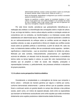 56
determinações históricas, sociais e outras que entram e saem na construção
de valores, padrões, ideais, modos de ser, visões do mundo. [...]
Muito da diversidade, desigualdade e antagonismo que constitui a sociedade
aparece no âmbito da cultura. [...]
Apenas na aparência a cultura vigente na sociedade brasileira é “uma”
cultura. O que parece ser “uma cultura brasileira” é um complexo de modos
de viver e trabalhar, sentir e agir, pensar e falar que não se organizam em
algo único, homogêneo, integrado, transparente.
Por este breve recorte, percebe-se que gradualmente intensificou-se a
realização das análises e a diversificação das concepções sobre a noção de cultura.
E que, ao longo da história, o termo cultura adquiriu sentido e conotação variada em
consonância com os contextos, as transformações e os interesses sociais então
estabelecidos em determinada época. Além disso, é possível apreender a existência
de um redimensionamento do enfoque sobre os conflitos sociais em relação às
questões culturais, ou seja, se geralmente a tônica em relação aos conflitos sociais
recaía sobre as questões políticas e econômicas, a partir do século XX, cada vez
mais, no tratamento destes conflitos, têm-se considerado outros aspectos – também,
significativos e determinantes – que se encontram situados no âmbito da cultura.
Motivado por este contexto, indiscutivelmente, presenciamos um significativo
acúmulo de reflexões, um elevado nível de discussão, entendimento e consistência
teórica sobre os temas ligados à cultura, os quais têm sido imprescindíveis nos
estudos que se propõem a tratar do social, das relações, produções e
representações humanas, e, particularmente, dos processos artísticos e educativos
de grupos populares.
1.3 A cultura numa perspectiva histórico-dialética
Considerando a complexidade e a abrangência de temas que comporta o
termo cultura – enfocado de maneira genérica por alguns e restrita por outros,
conforme demonstrado anteriormente – pode-se afirmar que as questões culturais
foram e continuam sendo um grande desafio no campo das ciências e das práticas
sociais, assim como, um motivo de especial atenção, tanto entre os especialistas
que teorizam os fenômenos socioculturais como entre aqueles que estão envolvidos
diretamente como sujeitos produtores e determinantes destes fenômenos.
 