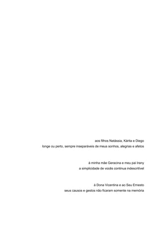 aos filhos Natássia, Kárita e Diego
longe ou perto, sempre inseparáveis de meus sonhos, alegrias e afetos
à minha mãe Geracina e meu pai Irany
a simplicidade de vocês continua indescritível
à Dona Vicentina e ao Seu Ernesto
seus causos e gestos não ficaram somente na memória
 