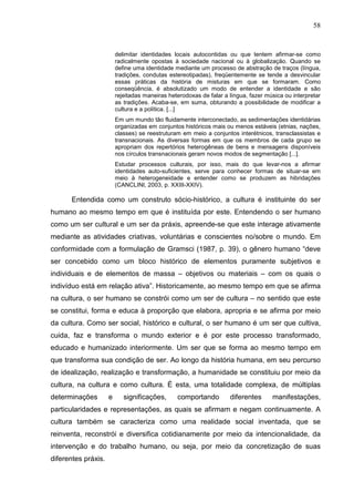 58
delimitar identidades locais autocontidas ou que tentem afirmar-se como
radicalmente opostas à sociedade nacional ou à globalização. Quando se
define uma identidade mediante um processo de abstração de traços (língua,
tradições, condutas estereotipadas), freqüentemente se tende a desvincular
essas práticas da história de misturas em que se formaram. Como
conseqüência, é absolutizado um modo de entender a identidade e são
rejeitadas maneiras heterodoxas de falar a língua, fazer música ou interpretar
as tradições. Acaba-se, em suma, obturando a possibilidade de modificar a
cultura e a política. [...]
Em um mundo tão fluidamente interconectado, as sedimentações identidárias
organizadas em conjuntos históricos mais ou menos estáveis (etnias, nações,
classes) se reestruturam em meio a conjuntos interétnicos, transclassistas e
transnacionais. As diversas formas em que os membros de cada grupo se
apropriam dos repertórios heterogêneas de bens e mensagens disponíveis
nos círculos transnacionais geram novos modos de segmentação [...].
Estudar processos culturais, por isso, mais do que levar-nos a afirmar
identidades auto-suficientes, serve para conhecer formas de situar-se em
meio à heterogeneidade e entender como se produzem as hibridações
(CANCLINI, 2003, p. XXIII-XXIV).
Entendida como um construto sócio-histórico, a cultura é instituinte do ser
humano ao mesmo tempo em que é instituída por este. Entendendo o ser humano
como um ser cultural e um ser da práxis, apreende-se que este interage ativamente
mediante as atividades criativas, voluntárias e conscientes no/sobre o mundo. Em
conformidade com a formulação de Gramsci (1987, p. 39), o gênero humano “deve
ser concebido como um bloco histórico de elementos puramente subjetivos e
individuais e de elementos de massa – objetivos ou materiais – com os quais o
indivíduo está em relação ativa”. Historicamente, ao mesmo tempo em que se afirma
na cultura, o ser humano se constrói como um ser de cultura – no sentido que este
se constitui, forma e educa à proporção que elabora, apropria e se afirma por meio
da cultura. Como ser social, histórico e cultural, o ser humano é um ser que cultiva,
cuida, faz e transforma o mundo exterior e é por este processo transformado,
educado e humanizado interiormente. Um ser que se forma ao mesmo tempo em
que transforma sua condição de ser. Ao longo da história humana, em seu percurso
de idealização, realização e transformação, a humanidade se constituiu por meio da
cultura, na cultura e como cultura. É esta, uma totalidade complexa, de múltiplas
determinações e significações, comportando diferentes manifestações,
particularidades e representações, as quais se afirmam e negam continuamente. A
cultura também se caracteriza como uma realidade social inventada, que se
reinventa, reconstrói e diversifica cotidianamente por meio da intencionalidade, da
intervenção e do trabalho humano, ou seja, por meio da concretização de suas
diferentes práxis.
 