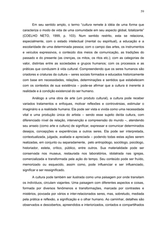 59
Em seu sentido amplo, o termo “cultura remete à idéia de uma forma que
caracteriza o modo de vida de uma comunidade em seu aspecto global, totalizante”
(COELHO NETO, 1999, p. 103). Num sentido restrito, esta se relaciona,
especialmente, com o estado intelectual (mental ou espiritual), a educação e a
escolaridade de uma determinada pessoa; com o campo das artes, os instrumentos
e veículos expressivos, o conteúdo dos meios de comunicação, as tradições do
passado e do presente (as crenças, os mitos, os ritos etc.); com as categorias de
valor, distintas entre as sociedades e grupos humanos; com os processos e as
práticas que conduzem à vida cultural. Compreendendo que os seres humanos são
criadores e criaturas da cultura – seres sociais formados e educados historicamente
com base em necessidades, relações, determinações e sentidos que estabelecem
com os contextos de sua existência – pode-se afirmar que a cultura é inerente à
realidade e à condição existencial do ser humano.
Análogo a uma obra de arte (um produto cultural), a cultura pode receber
variados tratamentos e enfoques, motivar reflexões e controvérsias, estimular o
imaginário e a realidade humana. Ela pode ser vista e vivida como uma necessidade
vital e uma produção única do artista – sendo esse sujeito de/da cultura, com
diferenciado nível de relação, intervenção e compreensão do mundo –, atendendo
seu anseio (como arte e cultura) de significar, expressar e comunicar determinados
desejos, concepções e experiências a outros seres. Ela pode ser interpretada,
contextualizada, julgada, avaliada e apreciada – podendo todas estas ações serem
realizadas, em conjunto ou separadamente, pelo antropólogo, sociólogo, psicólogo,
historiador, esteta, crítico, público, entre outros. Sua materialidade pode ser
conservada nos museus, restaurada nos laboratórios, idolatrada nas igrejas,
comercializada e transformada pela ação do tempo. Seu conteúdo pode ser fruído,
memorizado ou esquecido, assim como, pode influenciar e ser influenciado,
significar e ser ressignificado.
A cultura pode também ser ilustrada como uma paisagem por onde transitam
os indivíduos, circulam viajantes. Uma paisagem com diferentes aspectos e coisas,
formada por diversos fenômenos e transformações, marcada por contrastes e
mistérios, povoada por vários e inter-relacionados seres, mas, sobretudo, mediada
pela prática e reflexão, a significação e o olhar humano. Ao caminhar, detalhes são
observados e descobertos, apreendidos e interiorizados, contados e compartilhados
 