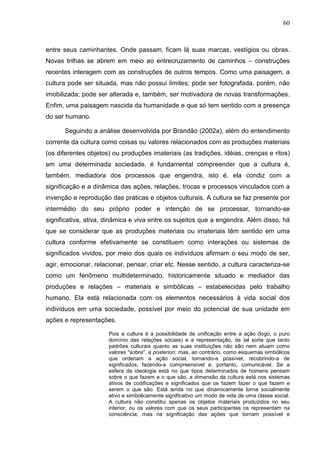 60
entre seus caminhantes. Onde passam, ficam lá suas marcas, vestígios ou obras.
Novas trilhas se abrem em meio ao entrecruzamento de caminhos – construções
recentes interagem com as construções de outros tempos. Como uma paisagem, a
cultura pode ser situada, mas não possui limites; pode ser fotografada, porém, não
imobilizada; pode ser alterada e, também, ser motivadora de novas transformações.
Enfim, uma paisagem nascida da humanidade e que só tem sentido com a presença
do ser humano.
Seguindo a análise desenvolvida por Brandão (2002a), além do entendimento
corrente da cultura como coisas ou valores relacionados com as produções materiais
(os diferentes objetos) ou produções imateriais (as tradições, idéias, crenças e ritos)
em uma determinada sociedade, é fundamental compreender que a cultura é,
também, mediadora dos processos que engendra, isto é, ela condiz com a
significação e a dinâmica das ações, relações, trocas e processos vinculados com a
invenção e reprodução das práticas e objetos culturais. A cultura se faz presente por
intermédio do seu próprio poder e intenção de se processar, tornando-se
significativa, ativa, dinâmica e viva entre os sujeitos que a engendra. Além disso, há
que se considerar que as produções materiais ou imateriais têm sentido em uma
cultura conforme efetivamente se constituem como interações ou sistemas de
significados vividos, por meio dos quais os indivíduos afirmam o seu modo de ser,
agir, emocionar, relacionar, pensar, criar etc. Nesse sentido, a cultura caracteriza-se
como um fenômeno multideterminado, historicamente situado e mediador das
produções e relações – materiais e simbólicas – estabelecidas pelo trabalho
humano. Ela está relacionada com os elementos necessários à vida social dos
indivíduos em uma sociedade, possível por meio do potencial de sua unidade em
ações e representações.
Pois a cultura é a possibilidade de unificação entre a ação (logo, o puro
domínio das relações sociais) e a representação, de tal sorte que tanto
padrões culturais quanto as suas instituições não são nem atuam como
valores "sobre", a posteriori, mas, ao contrário, como esquemas simbólicos
que ordenam a ação social, tornando-a possível, recobrindo-a de
significados, fazendo-a compreensível e, portanto, comunicável. Se a
esfera da ideologia está no que tipos determinados de homens pensam
sobre o que fazem e o que são, a dimensão da cultura está nos sistemas
ativos de codificações e significados que os fazem fazer o que fazem e
serem o que são. Está ainda no que dinamicamente torna socialmente
ativo e simbolicamente significativo um modo de vida de uma classe social.
A cultura não constitui apenas os objetos materiais produzidos no seu
interior, ou os valores com que os seus participantes os representam na
consciência, mas na significação das ações que tornam possível e
 