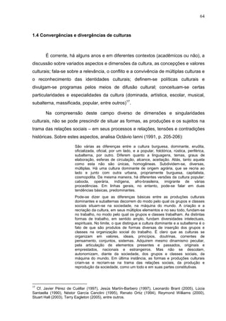 64
1.4 Convergências e divergências de culturas
É corrente, há alguns anos e em diferentes contextos (acadêmicos ou não), a
discussão sobre variados aspectos e dimensões da cultura, as concepções e valores
culturais; fala-se sobre a relevância, o conflito e a convivência de múltiplas culturas e
o reconhecimento das identidades culturais; definem-se políticas culturais e
divulgam-se programas pelos meios de difusão cultural; conceituam-se certas
particularidades e especialidades da cultura (dominada, artística, escolar, musical,
subalterna, massificada, popular, entre outros)17
.
Na compreensão deste campo diverso de dimensões e singularidades
culturais, não se pode prescindir de situar as formas, as produções e os sujeitos na
trama das relações sociais – em seus processos e relações, tensões e contradições
históricas. Sobre estes aspectos, analisa Octávio Ianni (1991, p. 205-206):
São várias as diferenças entre a cultura burguesa, dominante, erudita,
oficializada, oficial, por um lado, e a popular, folclórica, rústica, periférica,
subalterna, por outro. Diferem quanto a linguagens, temas, graus de
elaboração, esferas de circulação, alcance, aceitação. Aliás, tanto aquela
como esta não são únicas, homogêneas. Subdividem-se, diversas,
múltiplas. Há uma cultura dominante de origem agrária, que se recria ao
lado e junto com outra urbana, propriamente burguesa, capitalista,
cosmopolita. Da mesma maneira, há diferentes versões da cultura popular:
cabocla, operária, indígena, afro-brasileira, imigrante de várias
procedências. Em linhas gerais, no entanto, pode-se falar em duas
tendências básicas, predominantes.
Pode-se dizer que as diferenças básicas entre as produções culturais
dominantes e subalternas decorrem do modo pelo qual os grupos e classes
sociais situam-se na sociedade, na máquina do mundo. A criação e a
recriação da cultura, em seus múltiplos elementos e no seu todo, fundam-se
no trabalho, no modo pelo qual os grupos e classes trabalham. As distintas
formas de trabalho, em sentido amplo, fundam diversidades intelectuais,
espirituais. No limite, o que distingue a cultura dominante e a subalterna é o
fato de que são produtos de formas diversas de inserção dos grupos e
classes na organização social do trabalho. É claro que as culturas se
organizam em valores, ideais, princípios, doutrinas, correntes de
pensamento, conjuntos, sistemas. Adquirem mesmo dinamismo peculiar,
pela articulação de elementos presentes e passados, originais e
emprestados, nacionais e estrangeiros. Mas não se descolam,
autonomizam, diante da sociedade, dos grupos e classes sociais, da
máquina do mundo. Em última instância, as formas e produções culturais
criam-se e recriam-se na trama das relações sociais, da produção e
reprodução da sociedade, como um todo e em suas partes constitutivas.
17
Cf. Javier Pérez de Cuéllar (1997), Jesús Martín-Barbero (1997), Leonardo Brant (2005), Lúcia
Santaella (1990), Néstor García Canclini (1995), Renato Ortiz (1994), Reymond Williams (2000),
Stuart Hall (2003), Terry Eagleton (2005), entre outros.
 