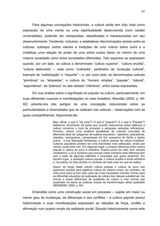 65
Para algumas concepções tradicionais, a cultura ainda tem sido vista como
expressão de uma mente ou uma espiritualidade desenvolvida (com caráter
universalista), podendo ser comparadas, classificadas e hierarquizadas em seu
desenvolvimento. Tendendo, inclusive, a estabelecer discriminações sociais entre as
culturas, sobrepor certos valores e tradições de uma cultura sobre outra e a
cristalizar uma relação de poder de uma sobre outras (tanto no interior de uma
mesma sociedade como entre sociedades diferentes). Tais aspectos se expressam
quando, por um lado, se coloca a denominada “cultura superior”, “cultura erudita”,
“cultura elaborada” – vista como “civilizada”, parâmetro de “evolução cultural”,
exemplo de “sofisticação” e “requinte” – e, por outro lado, as denominadas culturas
“primitivas” ou “atrasadas”, a cultura do “homem simples”, “popular”, “natural”,
“espontânea”, da “pobreza” ou das classes “inferiores”, entre outras expressões.
Em sua análise sobre o significado do popular na cultura, particularmente, em
suas diferentes nuances e manifestações no caso brasileiro, Brandão (2002, p. 84-
92) adverte-nos dos perigos de uma concepção reducionista sobre as
particularidades e diversidades que se realizam nas culturas – observações com as
quais compartilhamos. Argumenta ele:
Mas, afinal, o que é "do povo"? O que é "popular"? E o que é "Popular"?
Saibamos reconhecer de saída que quando associamos estas palavras à
cultura corremos o risco de proceder a perigosas reduções reificadoras.
Primeiro, reduzir uma evidente pluralidade de culturas concretas de
diferentes tipos de categorias de sujeitos populares - operários, pescadores,
artesãos, seringueiros, camponeses do Sul, posseiros do Norte e tantos
outros - a sua abstração fantasiosa: a cultura popular da cultura brasileira.
Culturas populares poderia ser uma expressão mais adequada, ainda que
menos usual entre nós. Em segundo lugar, a própria diferença entre cultura
popular e cultura do povo é arbitrária. Implica juízos de valor nem sempre
verdadeiros, e só a conservo aqui porque neste momento esta diferença tem
sido a base de algumas reflexões e propostas que quero examinar. Em
terceiro lugar, a oposição cultura popular x cultura erudita é ainda arbitrária
e, na prática, só teria sentido no contexto de cada caso em que se realiza.
Assim, ao longo deste estudo cultura popular e cultura do povo não
aparecem sempre para adjetivar cultura do mesmo modo. Ao contrário, de
vinte anos para cá tem sido cada vez mais necessário inventar nomes para
as diferentes situações de realização da cultura das classes subalternas; dar
nomes a essas diferenças de qualidade de cultura e criar nomes que
sustentem na teoria as práticas sociais de transformação desta qualidade
(BRANDÃO, 2002, p. 84).
Entendida como uma construção social em processo – sujeita em maior ou
menor grau às mudanças, às diferenças e aos conflitos – a cultura popular possui
historicidade e suas manifestações expressam as relações de força, conflito e
afirmação num quadro amplo da realidade social. Situada historicamente numa rede
 