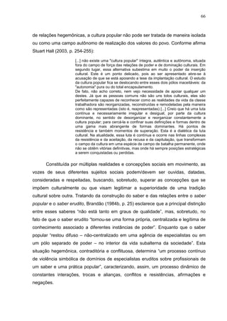 66
de relações hegemônicas, a cultura popular não pode ser tratada de maneira isolada
ou como uma campo autônomo de realização dos valores do povo. Conforme afirma
Stuart Hall (2003, p. 254-255):
[...] não existe uma "cultura popular" íntegra, autêntica e autônoma, situada
fora do campo de força das relações de poder e de dominação culturais. Em
segundo lugar, essa alternativa subestima em muito o poder da inserção
cultural. Este é um ponto delicado, pois ao ser apresentado abre-se à
acusação de que se está apoiando a tese da implantação cultural. O estudo
da cultura popular fica se deslocando entre esses dois pólos inaceitáveis: da
"autonomia" pura ou do total encapsulamento.
De fato, não acho correto, nem vejo necessidade de apoiar qualquer um
destes. Já que as pessoas comuns não são uns tolos culturais, elas são
perfeitamente capazes de reconhecer como as realidades da vida da classe
trabalhadora são reorganizadas, reconstruídas e remodeladas pela maneira
como são representadas (isto é, reapresentadas) [...] Creio que há uma luta
contínua e necessariamente irregular e desigual, por parte da cultura
dominante, no sentido de desorganizar e reorganizar constantemente a
cultura popular; para cercá-la e confinar suas definições e formas dentro de
uma gama mais abrangente de formas dominantes. Há pontos de
resistência e também momentos de superação. Esta é a dialética da luta
cultural. Na atualidade, essa luta é contínua e ocorre nas linhas complexas
da resistência e da aceitação, da recusa e da capitulação, que transformam
o campo da cultura em uma espécie de campo de batalha permanente, onde
não se obtêm vitórias definitivas, mas onde há sempre posições estratégicas
a serem conquistadas ou perdidas.
Constituída por múltiplas realidades e concepções sociais em movimento, as
vozes de seus diferentes sujeitos sociais podem/devem ser ouvidas, datadas,
consideradas e respeitadas, buscando, sobretudo, superar as concepções que se
impõem culturalmente ou que visam legitimar a superioridade de uma tradição
cultural sobre outra. Tratando da construção do saber e das relações entre o saber
popular e o saber erudito, Brandão (1984b, p. 25) esclarece que a principal distinção
entre esses saberes “não está tanto em graus de qualidade”, mas, sobretudo, no
fato de que o saber erudito “tornou-se uma forma própria, centralizada e legítima de
conhecimento associado a diferentes instâncias de poder”. Enquanto que o saber
popular “restou difuso – não-centralizado em uma agência de especialistas ou em
um pólo separado de poder – no interior da vida subalterna da sociedade”. Esta
situação hegemônica, contraditória e conflituosa, determina “um processo contínuo
de violência simbólica de domínios de especialistas eruditos sobre profissionais de
um saber e uma prática popular”, caracterizando, assim, um processo dinâmico de
constantes interações, trocas e alianças, conflitos e resistências, afirmações e
negações.
 