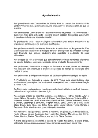 Agradecimentos
Aos participantes das Companhias de Santos Reis do Jardim das Aroeiras e do
Jardim Primavera que, generosamente, me ensinaram ver o humano além do que se
imagina.
Aos orientadores Carlos Brandão – quando do início da jornada – e Jadir Pessoa –
quando do meio para a chegada – que me fizeram sabedor de nuances que avivam
o mundo da cultura e da educação popular.
Às professoras Mirza Toschi e Ângela Mascarenhas pela leitura minuciosa e as
importantes contribuições no exame de qualificação.
Aos professores do Doutorado em Educação e funcionários do Programa de Pós-
Graduação da Faculdade de Educação da UFG, em especial, ao professor e amigo
Luiz Dourado, que sempre souberam aliar qualidade e dedicação às suas
atribuições.
Aos colegas da Pós-Graduação que compartilharam comigo momentos singulares
de estudo, debate e, sobretudo, satisfação com a produção de conhecimento.
Aos professores, funcionários e colegas da Faculdade de Artes Visuais da UFG que
me apoiaram com incentivos e afazeres no período de licença da instituição para
realizar o curso.
Aos professores e amigos da Faculdade de Educação pela consideração e o apoio.
À Pro-Reitoria de Extensão e equipe da UFG Virtual pela disponibilidade dos
equipamentos para registro em audiovisual, em especial, pela colaboração de Sérgio
e Marco Túlio.
Ao Diego, pela colaboração no registro em audiovisual; à Kárita e, no final, Leandro,
pelo árduo e longo trabalho de transcrição.
Aos amigos antigos ou recentes, próximos ou distantes – Sônia, Ataíde, Artur e
Lucas, Néia e Alexandre, Rosa e Arinã, Eliane, Seraphin e Catarina, Viviane e Mário,
Nivaldo e Maria Ester, Jeblin e Ana Maria, Gerda e Erineu, Denise e Helvécio, Nancy
e Onilton, Esperança e Edmundo, Wagner, Flávio, Edna, Carlos, Zé César, Maria
Elizia, Daura, Luis, Alice, Íria, Gilka, Tuca, Lenir, Maria Helena, Telma, Renato e
Fernanda, Rute, Maraiza – sou grato pelo apoio e carinho.
Aos familiares, pela paciência, carinho e incentivo, em particular, os filhos Natássia,
Kárita e Diego, os pais Geracina e Irany, os irmãos Márcio e Marcelo, os tios Divino,
Dalva, Gercina, Divina, Élis e Nelson, e a sobrinha Elaine Cristina.
À Ivone pela presença constante, o auxílio no registro fotográfico, a leitura crítica,
sobretudo, por sua interlocução com todos os temas que rondam minha vida.
 