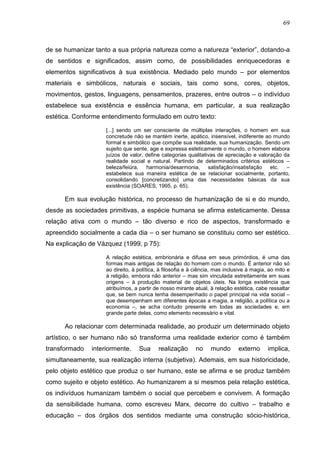 69
de se humanizar tanto a sua própria natureza como a natureza “exterior”, dotando-a
de sentidos e significados, assim como, de possibilidades enriquecedoras e
elementos significativos à sua existência. Mediado pelo mundo – por elementos
materiais e simbólicos, naturais e sociais, tais como sons, cores, objetos,
movimentos, gestos, linguagens, pensamentos, prazeres, entre outros – o indivíduo
estabelece sua existência e essência humana, em particular, a sua realização
estética. Conforme entendimento formulado em outro texto:
[...] sendo um ser consciente de múltiplas interações, o homem em sua
concretude não se mantém inerte, apático, insensível, indiferente ao mundo
formal e simbólico que compõe sua realidade, sua humanização. Sendo um
sujeito que sente, age e expressa esteticamente o mundo, o homem elabora
juízos de valor, define categorias qualitativas de apreciação e valoração da
realidade social e natural. Partindo de determinados critérios estéticos –
beleza/feiúra, harmonia/desarmonia, satisfação/insatisfação etc. –
estabelece sua maneira estética de se relacionar socialmente, portanto,
consolidando [concretizando] uma das necessidades básicas da sua
existência (SOARES, 1995, p. 65).
Em sua evolução histórica, no processo de humanização de si e do mundo,
desde as sociedades primitivas, a espécie humana se afirma esteticamente. Dessa
relação ativa com o mundo – tão diverso e rico de aspectos, transformado e
apreendido socialmente a cada dia – o ser humano se constituiu como ser estético.
Na explicação de Vázquez (1999, p 75):
A relação estética, embrionária e difusa em seus primórdios, é uma das
formas mais antigas de relação do homem com o mundo. É anterior não só
ao direito, à política, à filosofia e à ciência, mas inclusive à magia, ao mito e
à religião, embora não anterior – mas sim vinculada estreitamente em suas
origens – à produção material de objetos úteis. Na longa existência que
atribuímos, a partir de nosso mirante atual, à relação estética, cabe ressaltar
que, se bem nunca tenha desempenhado o papel principal na vida social –
que desempenham em diferentes épocas a magia, a religião, a política ou a
economia –, se acha contudo presente em todas as sociedades e, em
grande parte delas, como elemento necessário e vital.
Ao relacionar com determinada realidade, ao produzir um determinado objeto
artístico, o ser humano não só transforma uma realidade exterior como é também
transformado interiormente. Sua realização no mundo externo implica,
simultaneamente, sua realização interna (subjetiva). Ademais, em sua historicidade,
pelo objeto estético que produz o ser humano, este se afirma e se produz também
como sujeito e objeto estético. Ao humanizarem a si mesmos pela relação estética,
os indivíduos humanizam também o social que percebem e convivem. A formação
da sensibilidade humana, como escreveu Marx, decorre do cultivo – trabalho e
educação – dos órgãos dos sentidos mediante uma construção sócio-histórica,
 