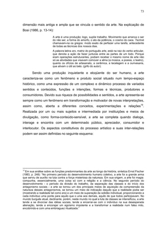 73
dimensão mais antiga e ampla que se vincula o sentido da arte. Na explicação de
Bosi (1986, p. 13-14):
A arte é uma produção; logo, supõe trabalho. Movimento que arranca o ser
do não ser, a forma do amorfo, o ato da potência, o cosmo do caos. Techné
chamavam-na os gregos: modo exato de perfazer uma tarefa, antecedente
de todas as técnicas dos nossos dias.
A palavra latina ars, matriz do português arte, está na raiz do verbo articular,
que denota a ação de fazer junturas entre as partes de um todo. Porque
eram operações estruturantes, podiam receber o mesmo nome de arte não
só as atividades que visavam comover a alma (a música, a poesia, o teatro),
quanto os ofícios de artesanato, a cerâmica, a tecelagem e a ourivesaria,
que ativam o útil ao belo. (grifo do autor).
Sendo uma produção inquietante e eloqüente do ser humano, a arte
caracteriza-se como um fenômeno e produto social situado num tempo-espaço
histórico, como uma expressão de um complexo e dinâmico processo de variados
sentidos e conteúdos, funções e intenções, formas e técnicas, produtores e
consumidores. Devido sua riqueza de possibilidades e sentidos, a arte apresenta-se
sempre como um fenômeno em transformação e motivador de novas interpretações,
assim como, aberta a diferentes conceitos, experimentações e relações19
.
Realizada por um ou mais sujeitos e intermediada por instituições e meios de
divulgação, como forma-conteúdo-sensível, a arte se completa quando dialoga,
interage e encontra com um determinado público, apreciador, consumidor e
interlocutor. Os aspectos constitutivos do processo artístico e suas inter-relações
podem ser assim definidas no seguinte esquema:
19
Em sua análise sobre as funções predominantes da arte ao longo da história, sintetiza Ernst Fischer
(1983, p. 248): “No primeiro período do desenvolvimento humano coletivo, a arte foi a grande arma
que serviu de auxílio na luta contra a força misteriosa da natureza. Em sua origem, a arte foi magia:
compunha, essencialmente, uma coisa só com a religião e a ciência. No segundo período do
desenvolvimento - o período da divisão do trabalho, da separação das classes e do início dos
antagonismo sociais - a arte se tornou um dos principais meios de aquisição da compreensão da
natureza desses antagonismos, se tornou um meio de indicação daquilo que a realidade podia ser
(mostrando a realidade tal como era) e um meio de superação da solidão individual, proporcionando a
cada indivíduo uma ponte para aquilo que o unia aos demais, aquilo de que todos participavam. No
mundo burguês atual, declinante, porém, neste mundo no qual a luta de classes se intensificou, a arte
tende a se divorciar das idéias sociais, tende a encerrar-se com o indivíduo na sua desesperada
alienação, tende a encorajar um egoísmo impotente e a transformar a realidade num falso mito,
encobrindo-a com uma embriaguez ritualizada.”
 