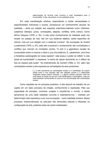 75
determinação de torná-la mais humana e mais hospitaleira para a
humanidade. A arte, ela própria, é uma realidade social.
Em cada manifestação artística, respondendo a certas necessidades e
especificidades individuais e sociais, processa-se um conhecimento peculiar da
realidade – tanto em relação aos aspectos exteriores-materiais como interiores-
subjetivos (desejos, juízos, concepções, alegrias, conflitos, entre outros). Como
afirma Vázquez (1978, p. 35), “a arte como conhecimento da realidade pode nos
revelar um pedaço do real, não em sua essência objetiva, tarefa específica da
ciência, mas em sua relação com a essência humana”. Na concepção de Anatoli
Lunatcharski (1975, p. 97), pela arte é possível o conhecimento das contradições e
conflitos que marcam as condições sociais: "A arte é a gigantesca canção da
humanidade sobre si mesma e sobre a sua circunstância. É, cabalmente, uma lírica
e fantástica autobiografia da nossa espécie"; esta possui o poder de refletir “a vida
social da humanidade” e expressar “a marca da classe dominante ou o reflexo da
luta de classes pelo poder”. No entendimento de Canclini (1984, p. 27), além das
contradições sociais a arte expressa as contradições de seus produtores:
[...] a arte representa as contradições sociais e a contradição do próprio
artista entre a sua inserção real nas relações sociais e a elaboração
imaginária dessa mesma inserção. [...] alguns artistas avançam mais em
suas obras de ficção do que em suas declarações e reportagens, mais em
suas fantasias inconscientes do que em sua conceituação das contradições
sociais.
Como resultado de um processo produtivo, a arte decorre do trabalho de um
sujeito em um dado processo de criação, conhecimento e expressão. Pela sua
capacidade de perceber, conhecer, projetar e transformar o mundo, o artista
apropria-se de uma dada realidade concreta e reapresenta-nos – mediado por
determinado meio expressivo e por sua concepção – como realidade artística. Nesse
processo, tradicionalmente, se articulam três dimensões básicas e influentes na
configuração da arte, podendo estas ser assim sintetizadas:
 