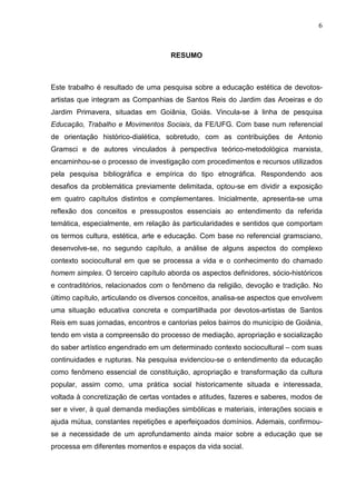 6
RESUMO
Este trabalho é resultado de uma pesquisa sobre a educação estética de devotos-
artistas que integram as Companhias de Santos Reis do Jardim das Aroeiras e do
Jardim Primavera, situadas em Goiânia, Goiás. Vincula-se à linha de pesquisa
Educação, Trabalho e Movimentos Sociais, da FE/UFG. Com base num referencial
de orientação histórico-dialética, sobretudo, com as contribuições de Antonio
Gramsci e de autores vinculados à perspectiva teórico-metodológica marxista,
encaminhou-se o processo de investigação com procedimentos e recursos utilizados
pela pesquisa bibliográfica e empírica do tipo etnográfica. Respondendo aos
desafios da problemática previamente delimitada, optou-se em dividir a exposição
em quatro capítulos distintos e complementares. Inicialmente, apresenta-se uma
reflexão dos conceitos e pressupostos essenciais ao entendimento da referida
temática, especialmente, em relação às particularidades e sentidos que comportam
os termos cultura, estética, arte e educação. Com base no referencial gramsciano,
desenvolve-se, no segundo capítulo, a análise de alguns aspectos do complexo
contexto sociocultural em que se processa a vida e o conhecimento do chamado
homem simples. O terceiro capítulo aborda os aspectos definidores, sócio-históricos
e contraditórios, relacionados com o fenômeno da religião, devoção e tradição. No
último capítulo, articulando os diversos conceitos, analisa-se aspectos que envolvem
uma situação educativa concreta e compartilhada por devotos-artistas de Santos
Reis em suas jornadas, encontros e cantorias pelos bairros do município de Goiânia,
tendo em vista a compreensão do processo de mediação, apropriação e socialização
do saber artístico engendrado em um determinado contexto sociocultural – com suas
continuidades e rupturas. Na pesquisa evidenciou-se o entendimento da educação
como fenômeno essencial de constituição, apropriação e transformação da cultura
popular, assim como, uma prática social historicamente situada e interessada,
voltada à concretização de certas vontades e atitudes, fazeres e saberes, modos de
ser e viver, à qual demanda mediações simbólicas e materiais, interações sociais e
ajuda mútua, constantes repetições e aperfeiçoados domínios. Ademais, confirmou-
se a necessidade de um aprofundamento ainda maior sobre a educação que se
processa em diferentes momentos e espaços da vida social.
 